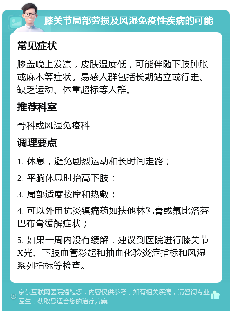 膝关节局部劳损及风湿免疫性疾病的可能 常见症状 膝盖晚上发凉，皮肤温度低，可能伴随下肢肿胀或麻木等症状。易感人群包括长期站立或行走、缺乏运动、体重超标等人群。 推荐科室 骨科或风湿免疫科 调理要点 1. 休息，避免剧烈运动和长时间走路； 2. 平躺休息时抬高下肢； 3. 局部适度按摩和热敷； 4. 可以外用抗炎镇痛药如扶他林乳膏或氟比洛芬巴布膏缓解症状； 5. 如果一周内没有缓解，建议到医院进行膝关节X光、下肢血管彩超和抽血化验炎症指标和风湿系列指标等检查。