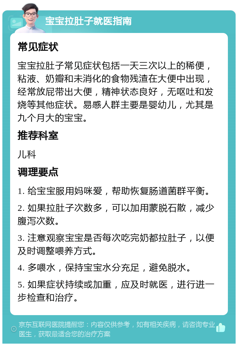 宝宝拉肚子就医指南 常见症状 宝宝拉肚子常见症状包括一天三次以上的稀便，粘液、奶瓣和未消化的食物残渣在大便中出现，经常放屁带出大便，精神状态良好，无呕吐和发烧等其他症状。易感人群主要是婴幼儿，尤其是九个月大的宝宝。 推荐科室 儿科 调理要点 1. 给宝宝服用妈咪爱，帮助恢复肠道菌群平衡。 2. 如果拉肚子次数多，可以加用蒙脱石散，减少腹泻次数。 3. 注意观察宝宝是否每次吃完奶都拉肚子，以便及时调整喂养方式。 4. 多喂水，保持宝宝水分充足，避免脱水。 5. 如果症状持续或加重，应及时就医，进行进一步检查和治疗。