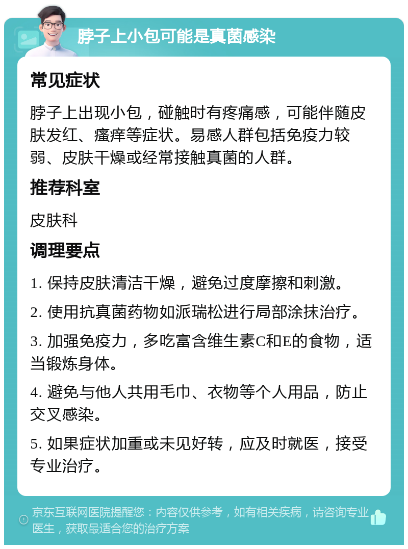 脖子上小包可能是真菌感染 常见症状 脖子上出现小包，碰触时有疼痛感，可能伴随皮肤发红、瘙痒等症状。易感人群包括免疫力较弱、皮肤干燥或经常接触真菌的人群。 推荐科室 皮肤科 调理要点 1. 保持皮肤清洁干燥，避免过度摩擦和刺激。 2. 使用抗真菌药物如派瑞松进行局部涂抹治疗。 3. 加强免疫力，多吃富含维生素C和E的食物，适当锻炼身体。 4. 避免与他人共用毛巾、衣物等个人用品，防止交叉感染。 5. 如果症状加重或未见好转，应及时就医，接受专业治疗。