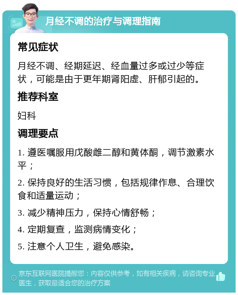 月经不调的治疗与调理指南 常见症状 月经不调、经期延迟、经血量过多或过少等症状，可能是由于更年期肾阳虚、肝郁引起的。 推荐科室 妇科 调理要点 1. 遵医嘱服用戊酸雌二醇和黄体酮，调节激素水平； 2. 保持良好的生活习惯，包括规律作息、合理饮食和适量运动； 3. 减少精神压力，保持心情舒畅； 4. 定期复查，监测病情变化； 5. 注意个人卫生，避免感染。