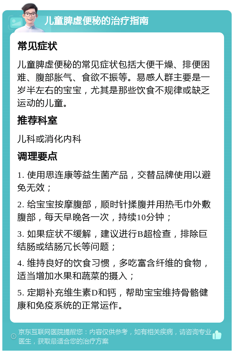 儿童脾虚便秘的治疗指南 常见症状 儿童脾虚便秘的常见症状包括大便干燥、排便困难、腹部胀气、食欲不振等。易感人群主要是一岁半左右的宝宝，尤其是那些饮食不规律或缺乏运动的儿童。 推荐科室 儿科或消化内科 调理要点 1. 使用思连康等益生菌产品，交替品牌使用以避免无效； 2. 给宝宝按摩腹部，顺时针揉腹并用热毛巾外敷腹部，每天早晚各一次，持续10分钟； 3. 如果症状不缓解，建议进行B超检查，排除巨结肠或结肠冗长等问题； 4. 维持良好的饮食习惯，多吃富含纤维的食物，适当增加水果和蔬菜的摄入； 5. 定期补充维生素D和钙，帮助宝宝维持骨骼健康和免疫系统的正常运作。