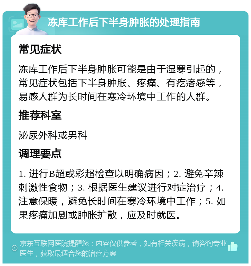 冻库工作后下半身肿胀的处理指南 常见症状 冻库工作后下半身肿胀可能是由于湿寒引起的，常见症状包括下半身肿胀、疼痛、有疙瘩感等，易感人群为长时间在寒冷环境中工作的人群。 推荐科室 泌尿外科或男科 调理要点 1. 进行B超或彩超检查以明确病因；2. 避免辛辣刺激性食物；3. 根据医生建议进行对症治疗；4. 注意保暖，避免长时间在寒冷环境中工作；5. 如果疼痛加剧或肿胀扩散，应及时就医。