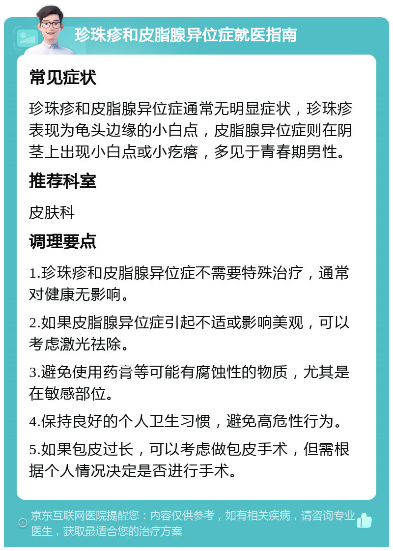 珍珠疹和皮脂腺异位症就医指南 常见症状 珍珠疹和皮脂腺异位症通常无明显症状，珍珠疹表现为龟头边缘的小白点，皮脂腺异位症则在阴茎上出现小白点或小疙瘩，多见于青春期男性。 推荐科室 皮肤科 调理要点 1.珍珠疹和皮脂腺异位症不需要特殊治疗，通常对健康无影响。 2.如果皮脂腺异位症引起不适或影响美观，可以考虑激光祛除。 3.避免使用药膏等可能有腐蚀性的物质，尤其是在敏感部位。 4.保持良好的个人卫生习惯，避免高危性行为。 5.如果包皮过长，可以考虑做包皮手术，但需根据个人情况决定是否进行手术。