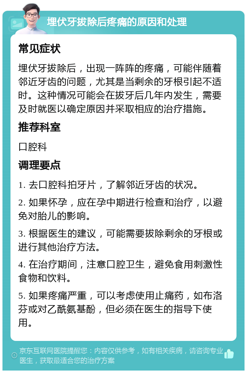 埋伏牙拔除后疼痛的原因和处理 常见症状 埋伏牙拔除后，出现一阵阵的疼痛，可能伴随着邻近牙齿的问题，尤其是当剩余的牙根引起不适时。这种情况可能会在拔牙后几年内发生，需要及时就医以确定原因并采取相应的治疗措施。 推荐科室 口腔科 调理要点 1. 去口腔科拍牙片，了解邻近牙齿的状况。 2. 如果怀孕，应在孕中期进行检查和治疗，以避免对胎儿的影响。 3. 根据医生的建议，可能需要拔除剩余的牙根或进行其他治疗方法。 4. 在治疗期间，注意口腔卫生，避免食用刺激性食物和饮料。 5. 如果疼痛严重，可以考虑使用止痛药，如布洛芬或对乙酰氨基酚，但必须在医生的指导下使用。