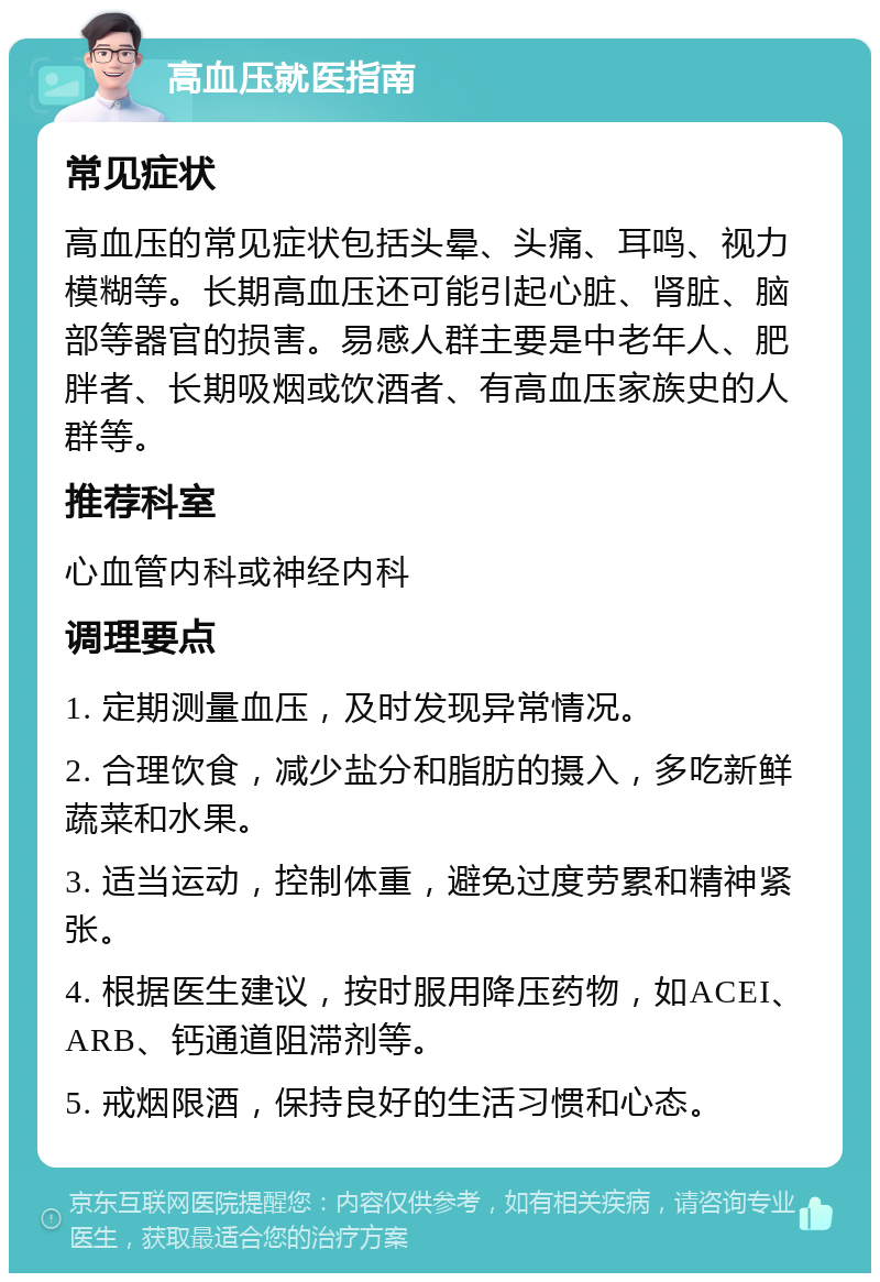 高血压就医指南 常见症状 高血压的常见症状包括头晕、头痛、耳鸣、视力模糊等。长期高血压还可能引起心脏、肾脏、脑部等器官的损害。易感人群主要是中老年人、肥胖者、长期吸烟或饮酒者、有高血压家族史的人群等。 推荐科室 心血管内科或神经内科 调理要点 1. 定期测量血压，及时发现异常情况。 2. 合理饮食，减少盐分和脂肪的摄入，多吃新鲜蔬菜和水果。 3. 适当运动，控制体重，避免过度劳累和精神紧张。 4. 根据医生建议，按时服用降压药物，如ACEI、ARB、钙通道阻滞剂等。 5. 戒烟限酒，保持良好的生活习惯和心态。