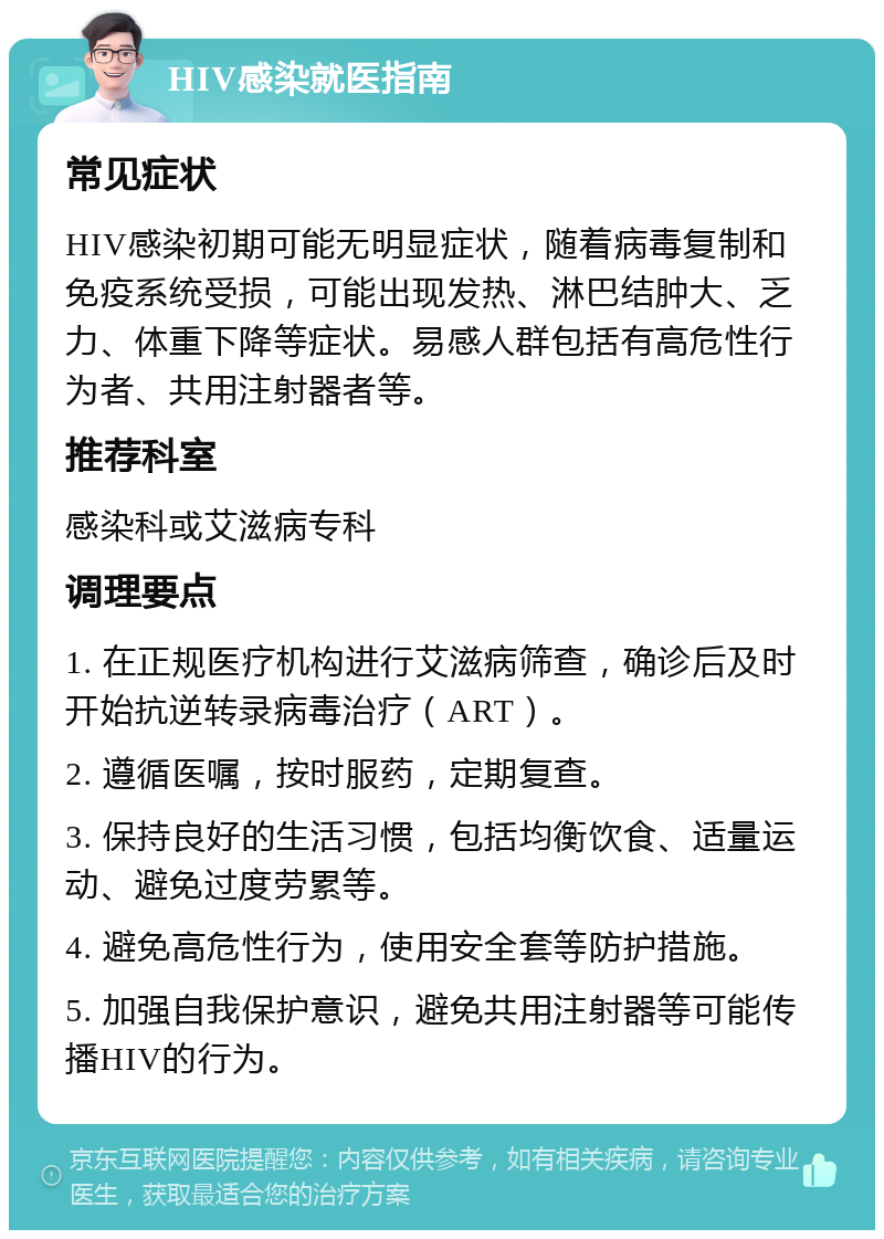 HIV感染就医指南 常见症状 HIV感染初期可能无明显症状，随着病毒复制和免疫系统受损，可能出现发热、淋巴结肿大、乏力、体重下降等症状。易感人群包括有高危性行为者、共用注射器者等。 推荐科室 感染科或艾滋病专科 调理要点 1. 在正规医疗机构进行艾滋病筛查，确诊后及时开始抗逆转录病毒治疗（ART）。 2. 遵循医嘱，按时服药，定期复查。 3. 保持良好的生活习惯，包括均衡饮食、适量运动、避免过度劳累等。 4. 避免高危性行为，使用安全套等防护措施。 5. 加强自我保护意识，避免共用注射器等可能传播HIV的行为。