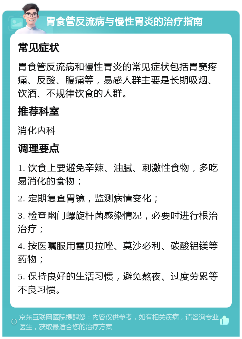 胃食管反流病与慢性胃炎的治疗指南 常见症状 胃食管反流病和慢性胃炎的常见症状包括胃窦疼痛、反酸、腹痛等，易感人群主要是长期吸烟、饮酒、不规律饮食的人群。 推荐科室 消化内科 调理要点 1. 饮食上要避免辛辣、油腻、刺激性食物，多吃易消化的食物； 2. 定期复查胃镜，监测病情变化； 3. 检查幽门螺旋杆菌感染情况，必要时进行根治治疗； 4. 按医嘱服用雷贝拉唑、莫沙必利、碳酸铝镁等药物； 5. 保持良好的生活习惯，避免熬夜、过度劳累等不良习惯。