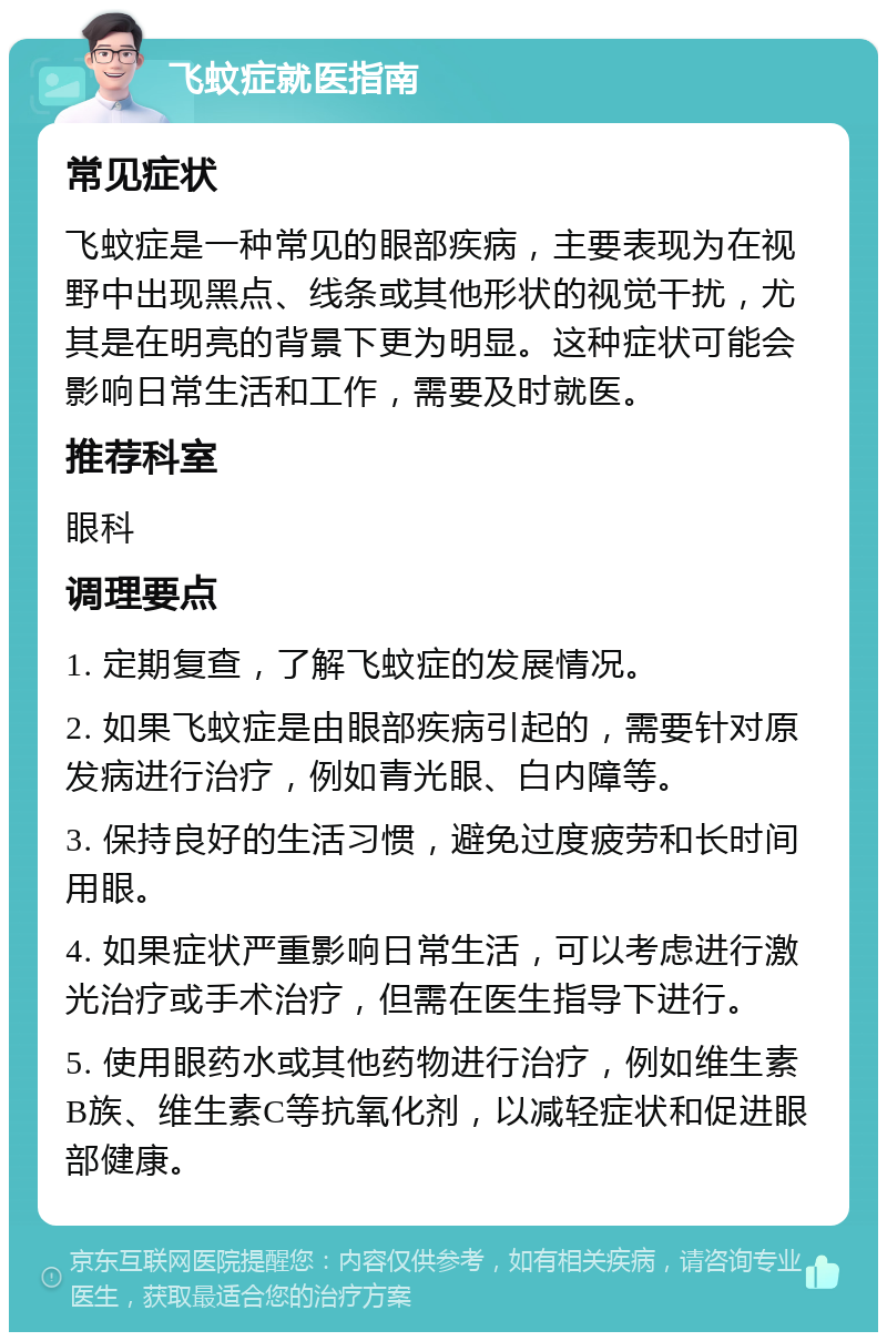 飞蚊症就医指南 常见症状 飞蚊症是一种常见的眼部疾病，主要表现为在视野中出现黑点、线条或其他形状的视觉干扰，尤其是在明亮的背景下更为明显。这种症状可能会影响日常生活和工作，需要及时就医。 推荐科室 眼科 调理要点 1. 定期复查，了解飞蚊症的发展情况。 2. 如果飞蚊症是由眼部疾病引起的，需要针对原发病进行治疗，例如青光眼、白内障等。 3. 保持良好的生活习惯，避免过度疲劳和长时间用眼。 4. 如果症状严重影响日常生活，可以考虑进行激光治疗或手术治疗，但需在医生指导下进行。 5. 使用眼药水或其他药物进行治疗，例如维生素B族、维生素C等抗氧化剂，以减轻症状和促进眼部健康。