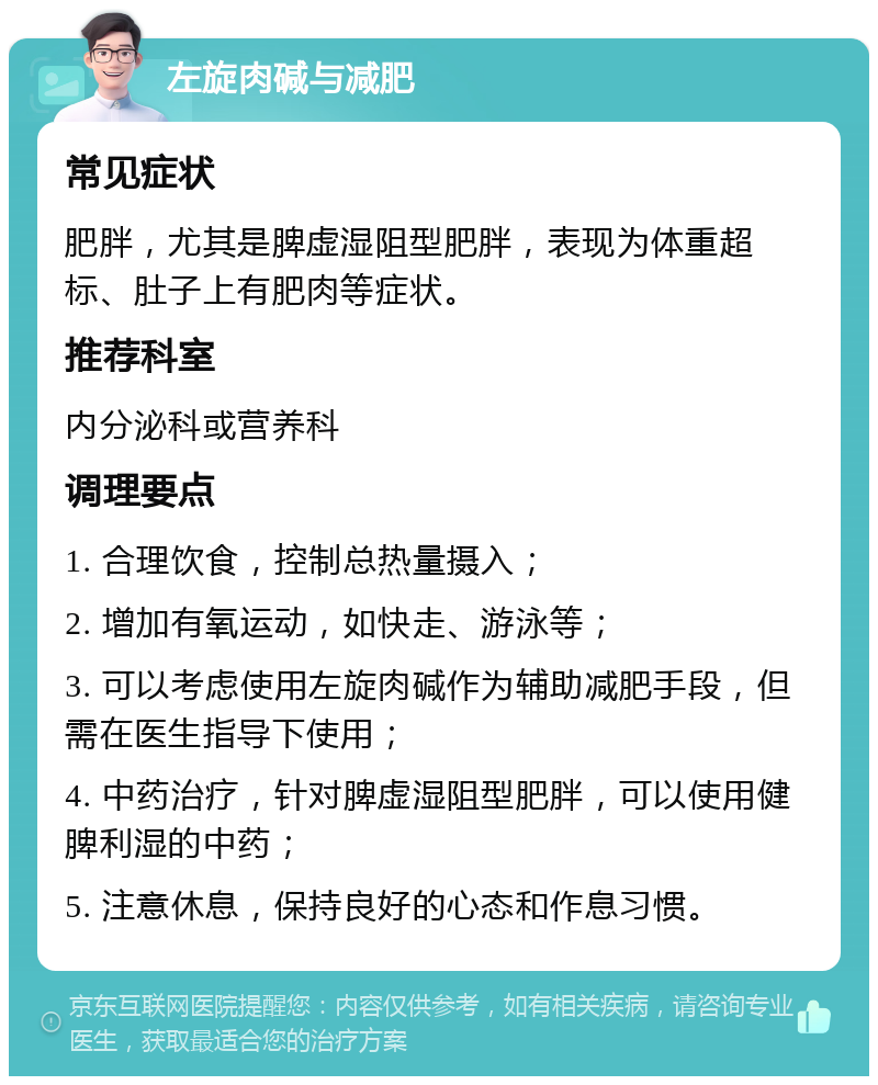 左旋肉碱与减肥 常见症状 肥胖，尤其是脾虚湿阻型肥胖，表现为体重超标、肚子上有肥肉等症状。 推荐科室 内分泌科或营养科 调理要点 1. 合理饮食，控制总热量摄入； 2. 增加有氧运动，如快走、游泳等； 3. 可以考虑使用左旋肉碱作为辅助减肥手段，但需在医生指导下使用； 4. 中药治疗，针对脾虚湿阻型肥胖，可以使用健脾利湿的中药； 5. 注意休息，保持良好的心态和作息习惯。