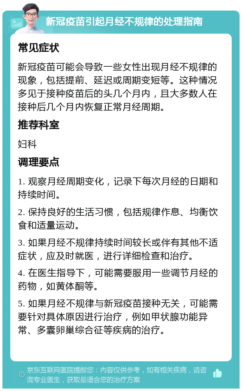 新冠疫苗引起月经不规律的处理指南 常见症状 新冠疫苗可能会导致一些女性出现月经不规律的现象，包括提前、延迟或周期变短等。这种情况多见于接种疫苗后的头几个月内，且大多数人在接种后几个月内恢复正常月经周期。 推荐科室 妇科 调理要点 1. 观察月经周期变化，记录下每次月经的日期和持续时间。 2. 保持良好的生活习惯，包括规律作息、均衡饮食和适量运动。 3. 如果月经不规律持续时间较长或伴有其他不适症状，应及时就医，进行详细检查和治疗。 4. 在医生指导下，可能需要服用一些调节月经的药物，如黄体酮等。 5. 如果月经不规律与新冠疫苗接种无关，可能需要针对具体原因进行治疗，例如甲状腺功能异常、多囊卵巢综合征等疾病的治疗。