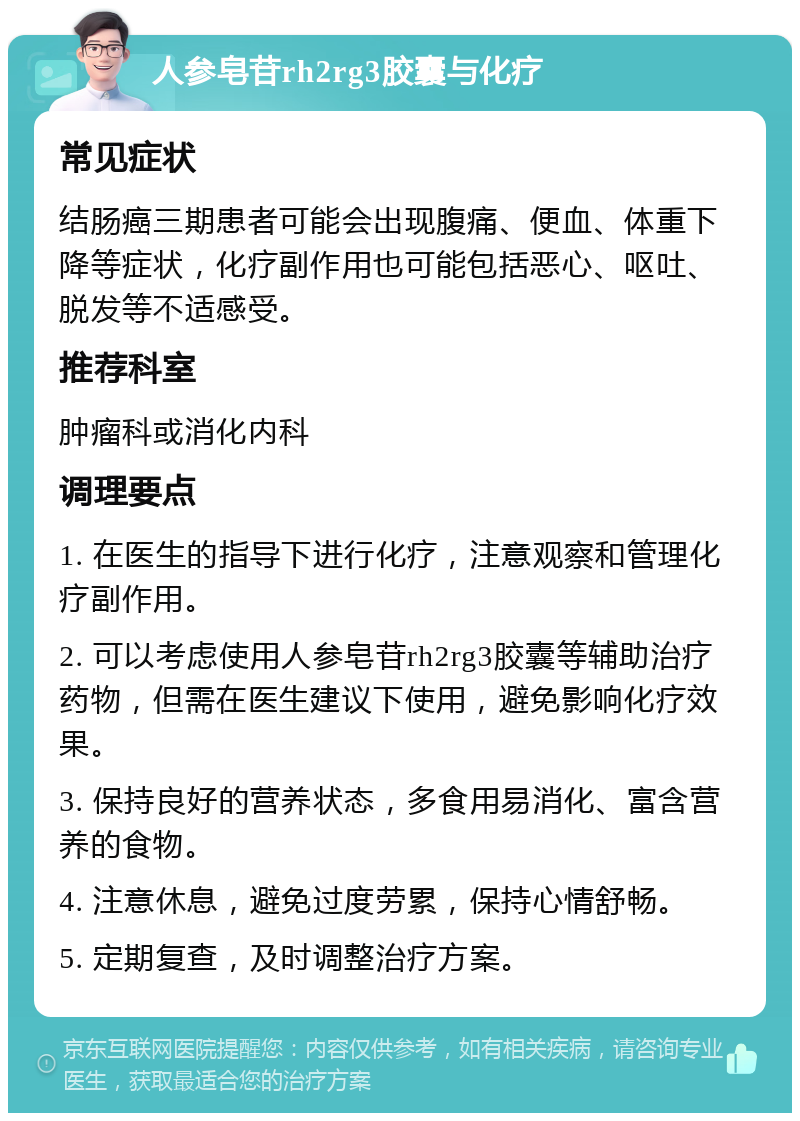 人参皂苷rh2rg3胶囊与化疗 常见症状 结肠癌三期患者可能会出现腹痛、便血、体重下降等症状，化疗副作用也可能包括恶心、呕吐、脱发等不适感受。 推荐科室 肿瘤科或消化内科 调理要点 1. 在医生的指导下进行化疗，注意观察和管理化疗副作用。 2. 可以考虑使用人参皂苷rh2rg3胶囊等辅助治疗药物，但需在医生建议下使用，避免影响化疗效果。 3. 保持良好的营养状态，多食用易消化、富含营养的食物。 4. 注意休息，避免过度劳累，保持心情舒畅。 5. 定期复查，及时调整治疗方案。