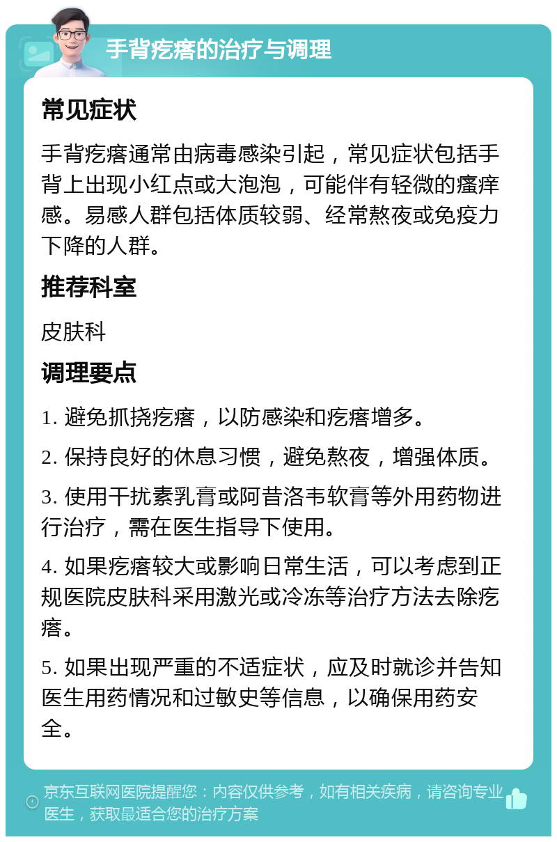 手背疙瘩的治疗与调理 常见症状 手背疙瘩通常由病毒感染引起，常见症状包括手背上出现小红点或大泡泡，可能伴有轻微的瘙痒感。易感人群包括体质较弱、经常熬夜或免疫力下降的人群。 推荐科室 皮肤科 调理要点 1. 避免抓挠疙瘩，以防感染和疙瘩增多。 2. 保持良好的休息习惯，避免熬夜，增强体质。 3. 使用干扰素乳膏或阿昔洛韦软膏等外用药物进行治疗，需在医生指导下使用。 4. 如果疙瘩较大或影响日常生活，可以考虑到正规医院皮肤科采用激光或冷冻等治疗方法去除疙瘩。 5. 如果出现严重的不适症状，应及时就诊并告知医生用药情况和过敏史等信息，以确保用药安全。