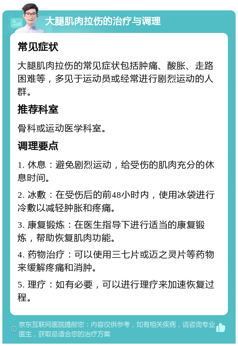 大腿肌肉拉伤的治疗与调理 常见症状 大腿肌肉拉伤的常见症状包括肿痛、酸胀、走路困难等，多见于运动员或经常进行剧烈运动的人群。 推荐科室 骨科或运动医学科室。 调理要点 1. 休息：避免剧烈运动，给受伤的肌肉充分的休息时间。 2. 冰敷：在受伤后的前48小时内，使用冰袋进行冷敷以减轻肿胀和疼痛。 3. 康复锻炼：在医生指导下进行适当的康复锻炼，帮助恢复肌肉功能。 4. 药物治疗：可以使用三七片或迈之灵片等药物来缓解疼痛和消肿。 5. 理疗：如有必要，可以进行理疗来加速恢复过程。