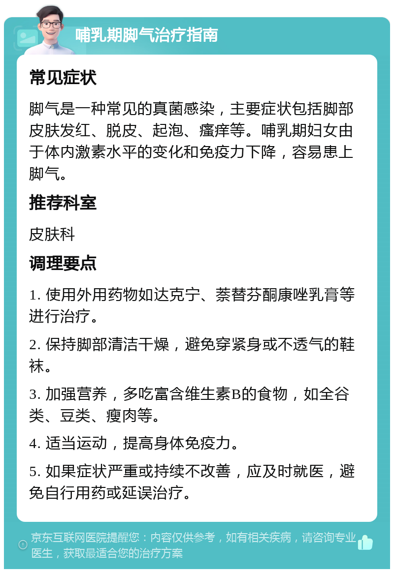 哺乳期脚气治疗指南 常见症状 脚气是一种常见的真菌感染，主要症状包括脚部皮肤发红、脱皮、起泡、瘙痒等。哺乳期妇女由于体内激素水平的变化和免疫力下降，容易患上脚气。 推荐科室 皮肤科 调理要点 1. 使用外用药物如达克宁、萘替芬酮康唑乳膏等进行治疗。 2. 保持脚部清洁干燥，避免穿紧身或不透气的鞋袜。 3. 加强营养，多吃富含维生素B的食物，如全谷类、豆类、瘦肉等。 4. 适当运动，提高身体免疫力。 5. 如果症状严重或持续不改善，应及时就医，避免自行用药或延误治疗。