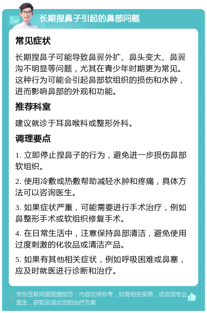 长期捏鼻子引起的鼻部问题 常见症状 长期捏鼻子可能导致鼻翼外扩、鼻头变大、鼻翼沟不明显等问题，尤其在青少年时期更为常见。这种行为可能会引起鼻部软组织的损伤和水肿，进而影响鼻部的外观和功能。 推荐科室 建议就诊于耳鼻喉科或整形外科。 调理要点 1. 立即停止捏鼻子的行为，避免进一步损伤鼻部软组织。 2. 使用冷敷或热敷帮助减轻水肿和疼痛，具体方法可以咨询医生。 3. 如果症状严重，可能需要进行手术治疗，例如鼻整形手术或软组织修复手术。 4. 在日常生活中，注意保持鼻部清洁，避免使用过度刺激的化妆品或清洁产品。 5. 如果有其他相关症状，例如呼吸困难或鼻塞，应及时就医进行诊断和治疗。