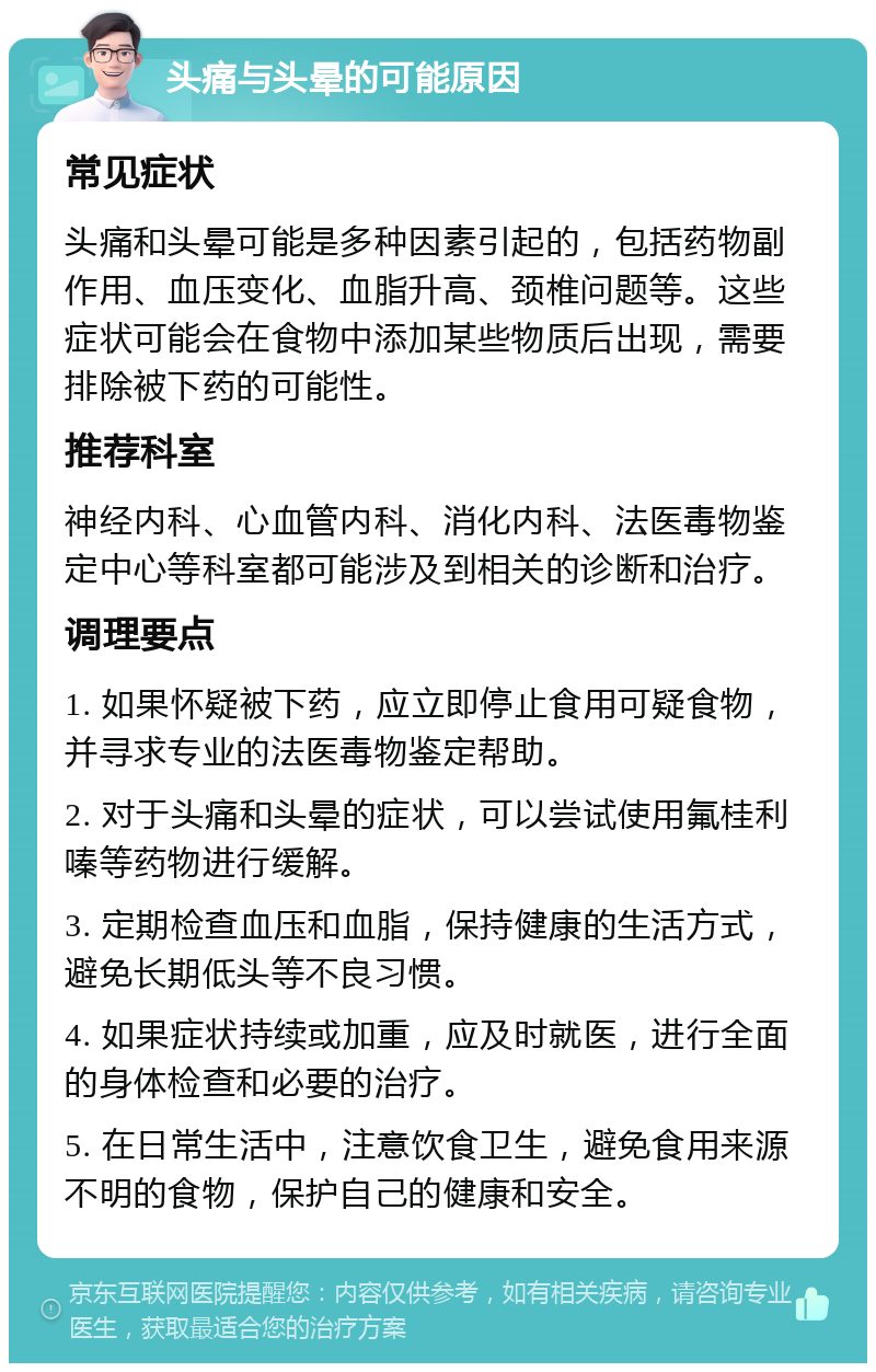 头痛与头晕的可能原因 常见症状 头痛和头晕可能是多种因素引起的，包括药物副作用、血压变化、血脂升高、颈椎问题等。这些症状可能会在食物中添加某些物质后出现，需要排除被下药的可能性。 推荐科室 神经内科、心血管内科、消化内科、法医毒物鉴定中心等科室都可能涉及到相关的诊断和治疗。 调理要点 1. 如果怀疑被下药，应立即停止食用可疑食物，并寻求专业的法医毒物鉴定帮助。 2. 对于头痛和头晕的症状，可以尝试使用氟桂利嗪等药物进行缓解。 3. 定期检查血压和血脂，保持健康的生活方式，避免长期低头等不良习惯。 4. 如果症状持续或加重，应及时就医，进行全面的身体检查和必要的治疗。 5. 在日常生活中，注意饮食卫生，避免食用来源不明的食物，保护自己的健康和安全。