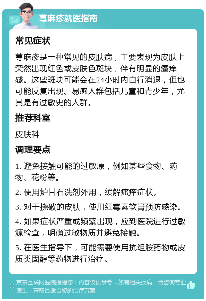 荨麻疹就医指南 常见症状 荨麻疹是一种常见的皮肤病，主要表现为皮肤上突然出现红色或皮肤色斑块，伴有明显的瘙痒感。这些斑块可能会在24小时内自行消退，但也可能反复出现。易感人群包括儿童和青少年，尤其是有过敏史的人群。 推荐科室 皮肤科 调理要点 1. 避免接触可能的过敏原，例如某些食物、药物、花粉等。 2. 使用炉甘石洗剂外用，缓解瘙痒症状。 3. 对于挠破的皮肤，使用红霉素软膏预防感染。 4. 如果症状严重或频繁出现，应到医院进行过敏源检查，明确过敏物质并避免接触。 5. 在医生指导下，可能需要使用抗组胺药物或皮质类固醇等药物进行治疗。