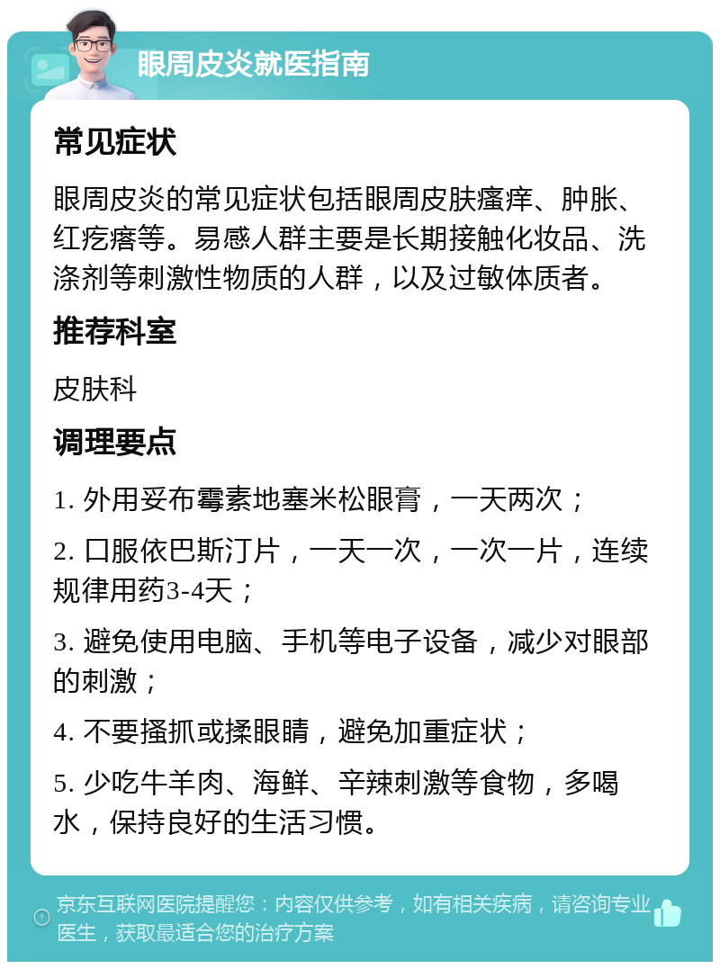 眼周皮炎就医指南 常见症状 眼周皮炎的常见症状包括眼周皮肤瘙痒、肿胀、红疙瘩等。易感人群主要是长期接触化妆品、洗涤剂等刺激性物质的人群，以及过敏体质者。 推荐科室 皮肤科 调理要点 1. 外用妥布霉素地塞米松眼膏，一天两次； 2. 口服依巴斯汀片，一天一次，一次一片，连续规律用药3-4天； 3. 避免使用电脑、手机等电子设备，减少对眼部的刺激； 4. 不要搔抓或揉眼睛，避免加重症状； 5. 少吃牛羊肉、海鲜、辛辣刺激等食物，多喝水，保持良好的生活习惯。