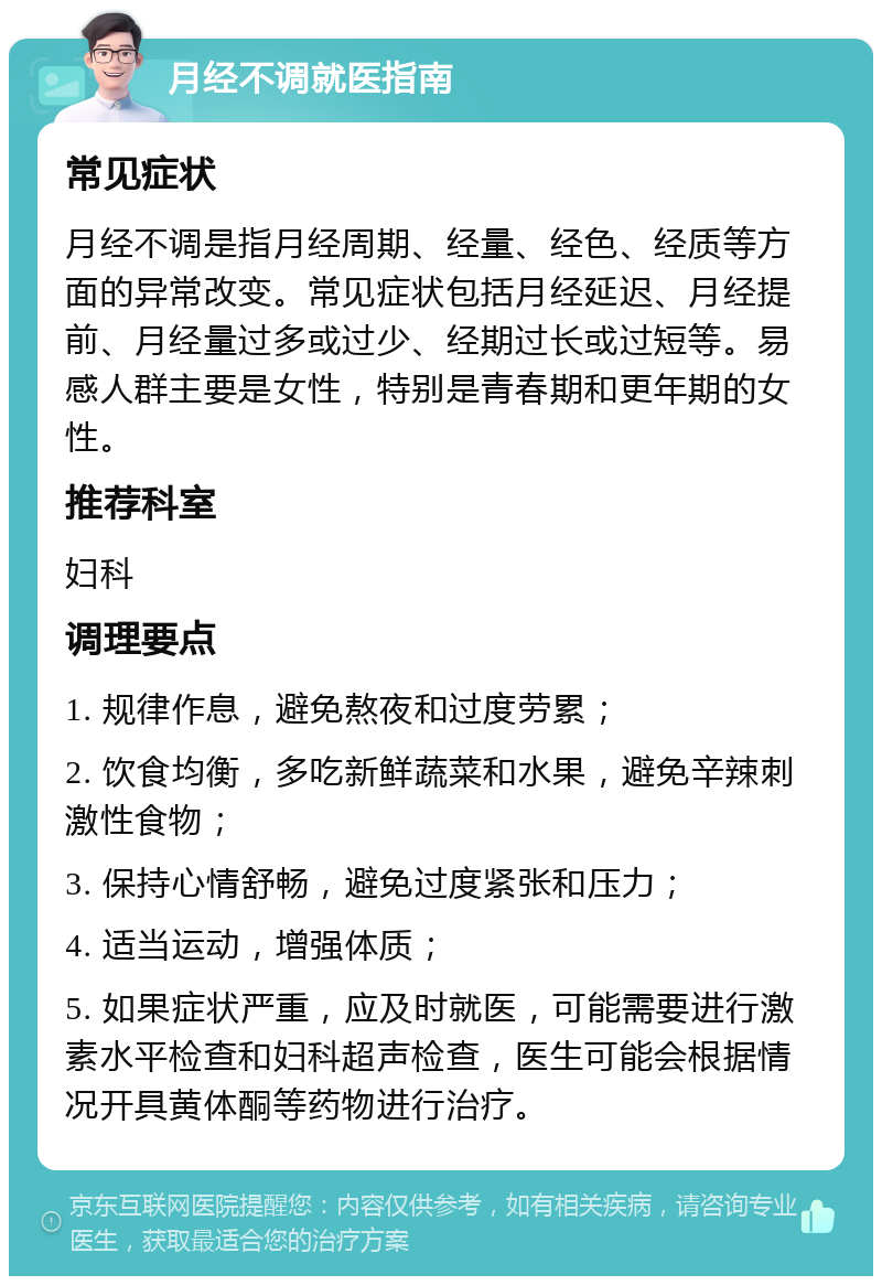 月经不调就医指南 常见症状 月经不调是指月经周期、经量、经色、经质等方面的异常改变。常见症状包括月经延迟、月经提前、月经量过多或过少、经期过长或过短等。易感人群主要是女性，特别是青春期和更年期的女性。 推荐科室 妇科 调理要点 1. 规律作息，避免熬夜和过度劳累； 2. 饮食均衡，多吃新鲜蔬菜和水果，避免辛辣刺激性食物； 3. 保持心情舒畅，避免过度紧张和压力； 4. 适当运动，增强体质； 5. 如果症状严重，应及时就医，可能需要进行激素水平检查和妇科超声检查，医生可能会根据情况开具黄体酮等药物进行治疗。