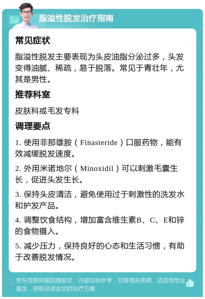 脂溢性脱发治疗指南 常见症状 脂溢性脱发主要表现为头皮油脂分泌过多，头发变得油腻、稀疏，易于脱落。常见于青壮年，尤其是男性。 推荐科室 皮肤科或毛发专科 调理要点 1. 使用非那雄胺（Finasteride）口服药物，能有效减缓脱发速度。 2. 外用米诺地尔（Minoxidil）可以刺激毛囊生长，促进头发生长。 3. 保持头皮清洁，避免使用过于刺激性的洗发水和护发产品。 4. 调整饮食结构，增加富含维生素B、C、E和锌的食物摄入。 5. 减少压力，保持良好的心态和生活习惯，有助于改善脱发情况。