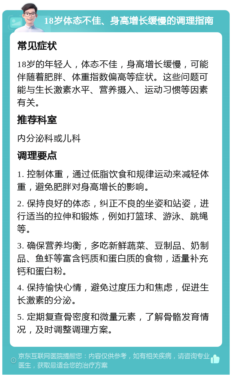 18岁体态不佳、身高增长缓慢的调理指南 常见症状 18岁的年轻人，体态不佳，身高增长缓慢，可能伴随着肥胖、体重指数偏高等症状。这些问题可能与生长激素水平、营养摄入、运动习惯等因素有关。 推荐科室 内分泌科或儿科 调理要点 1. 控制体重，通过低脂饮食和规律运动来减轻体重，避免肥胖对身高增长的影响。 2. 保持良好的体态，纠正不良的坐姿和站姿，进行适当的拉伸和锻炼，例如打篮球、游泳、跳绳等。 3. 确保营养均衡，多吃新鲜蔬菜、豆制品、奶制品、鱼虾等富含钙质和蛋白质的食物，适量补充钙和蛋白粉。 4. 保持愉快心情，避免过度压力和焦虑，促进生长激素的分泌。 5. 定期复查骨密度和微量元素，了解骨骼发育情况，及时调整调理方案。