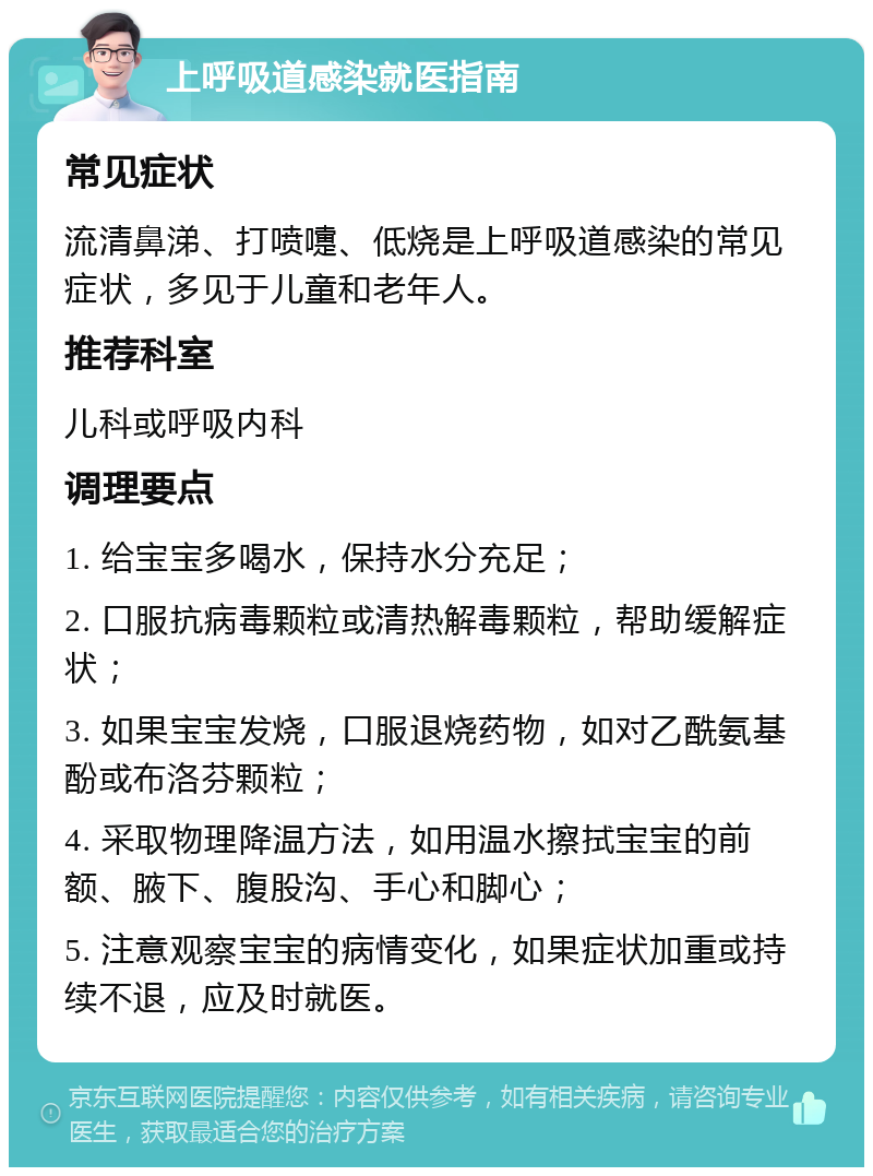 上呼吸道感染就医指南 常见症状 流清鼻涕、打喷嚏、低烧是上呼吸道感染的常见症状，多见于儿童和老年人。 推荐科室 儿科或呼吸内科 调理要点 1. 给宝宝多喝水，保持水分充足； 2. 口服抗病毒颗粒或清热解毒颗粒，帮助缓解症状； 3. 如果宝宝发烧，口服退烧药物，如对乙酰氨基酚或布洛芬颗粒； 4. 采取物理降温方法，如用温水擦拭宝宝的前额、腋下、腹股沟、手心和脚心； 5. 注意观察宝宝的病情变化，如果症状加重或持续不退，应及时就医。