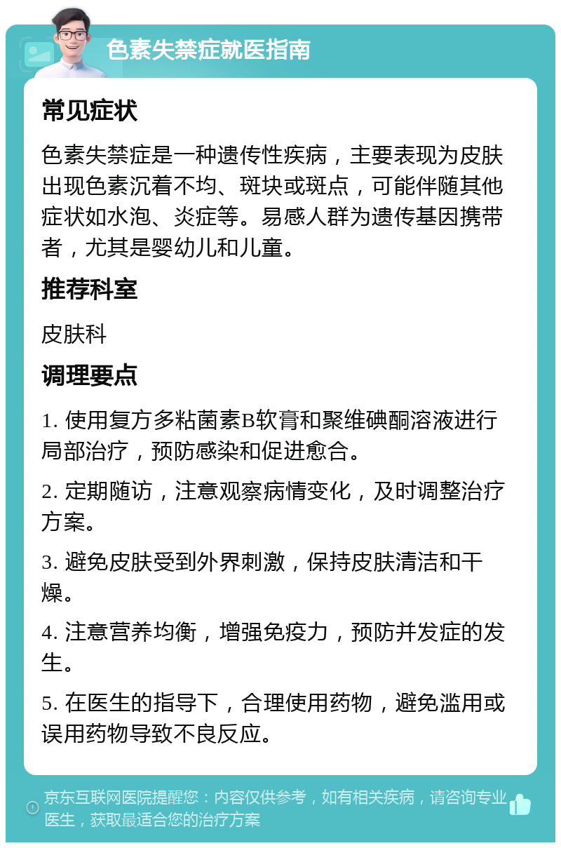 色素失禁症就医指南 常见症状 色素失禁症是一种遗传性疾病，主要表现为皮肤出现色素沉着不均、斑块或斑点，可能伴随其他症状如水泡、炎症等。易感人群为遗传基因携带者，尤其是婴幼儿和儿童。 推荐科室 皮肤科 调理要点 1. 使用复方多粘菌素B软膏和聚维碘酮溶液进行局部治疗，预防感染和促进愈合。 2. 定期随访，注意观察病情变化，及时调整治疗方案。 3. 避免皮肤受到外界刺激，保持皮肤清洁和干燥。 4. 注意营养均衡，增强免疫力，预防并发症的发生。 5. 在医生的指导下，合理使用药物，避免滥用或误用药物导致不良反应。