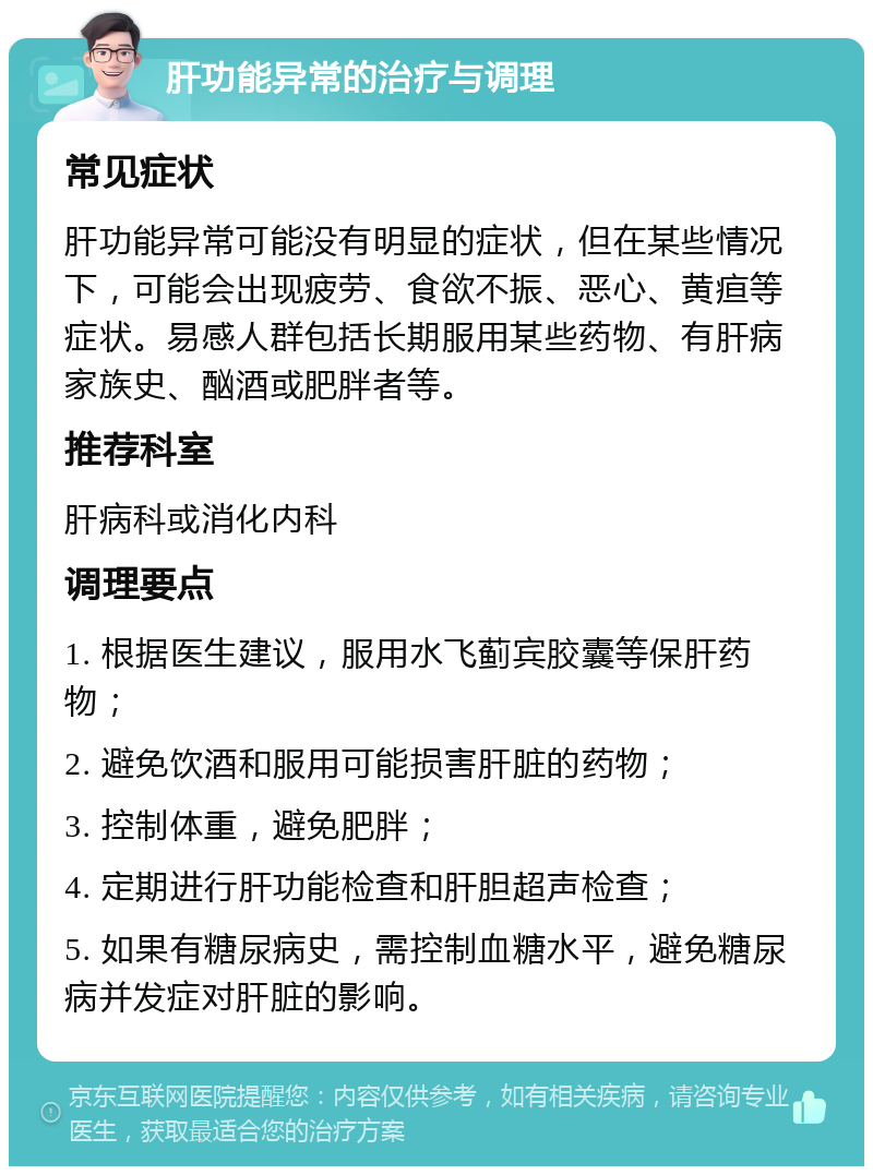 肝功能异常的治疗与调理 常见症状 肝功能异常可能没有明显的症状，但在某些情况下，可能会出现疲劳、食欲不振、恶心、黄疸等症状。易感人群包括长期服用某些药物、有肝病家族史、酗酒或肥胖者等。 推荐科室 肝病科或消化内科 调理要点 1. 根据医生建议，服用水飞蓟宾胶囊等保肝药物； 2. 避免饮酒和服用可能损害肝脏的药物； 3. 控制体重，避免肥胖； 4. 定期进行肝功能检查和肝胆超声检查； 5. 如果有糖尿病史，需控制血糖水平，避免糖尿病并发症对肝脏的影响。