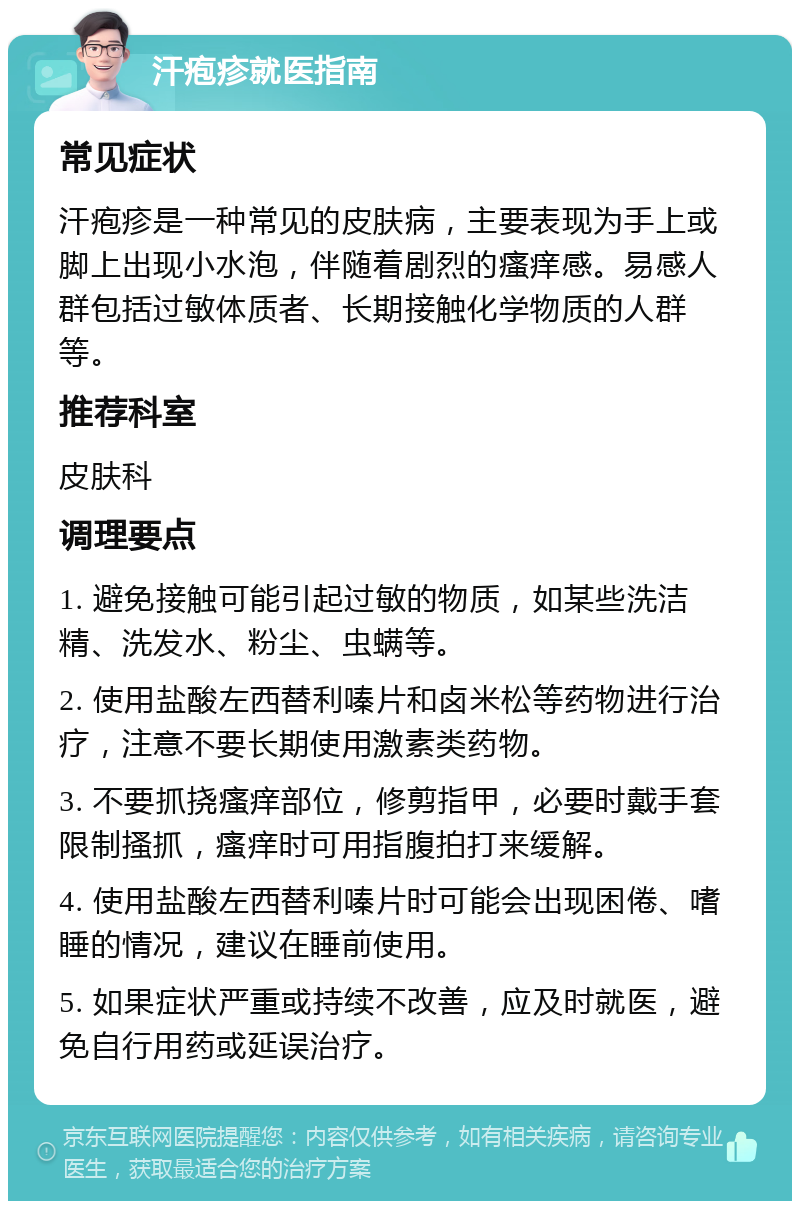 汗疱疹就医指南 常见症状 汗疱疹是一种常见的皮肤病，主要表现为手上或脚上出现小水泡，伴随着剧烈的瘙痒感。易感人群包括过敏体质者、长期接触化学物质的人群等。 推荐科室 皮肤科 调理要点 1. 避免接触可能引起过敏的物质，如某些洗洁精、洗发水、粉尘、虫螨等。 2. 使用盐酸左西替利嗪片和卤米松等药物进行治疗，注意不要长期使用激素类药物。 3. 不要抓挠瘙痒部位，修剪指甲，必要时戴手套限制搔抓，瘙痒时可用指腹拍打来缓解。 4. 使用盐酸左西替利嗪片时可能会出现困倦、嗜睡的情况，建议在睡前使用。 5. 如果症状严重或持续不改善，应及时就医，避免自行用药或延误治疗。