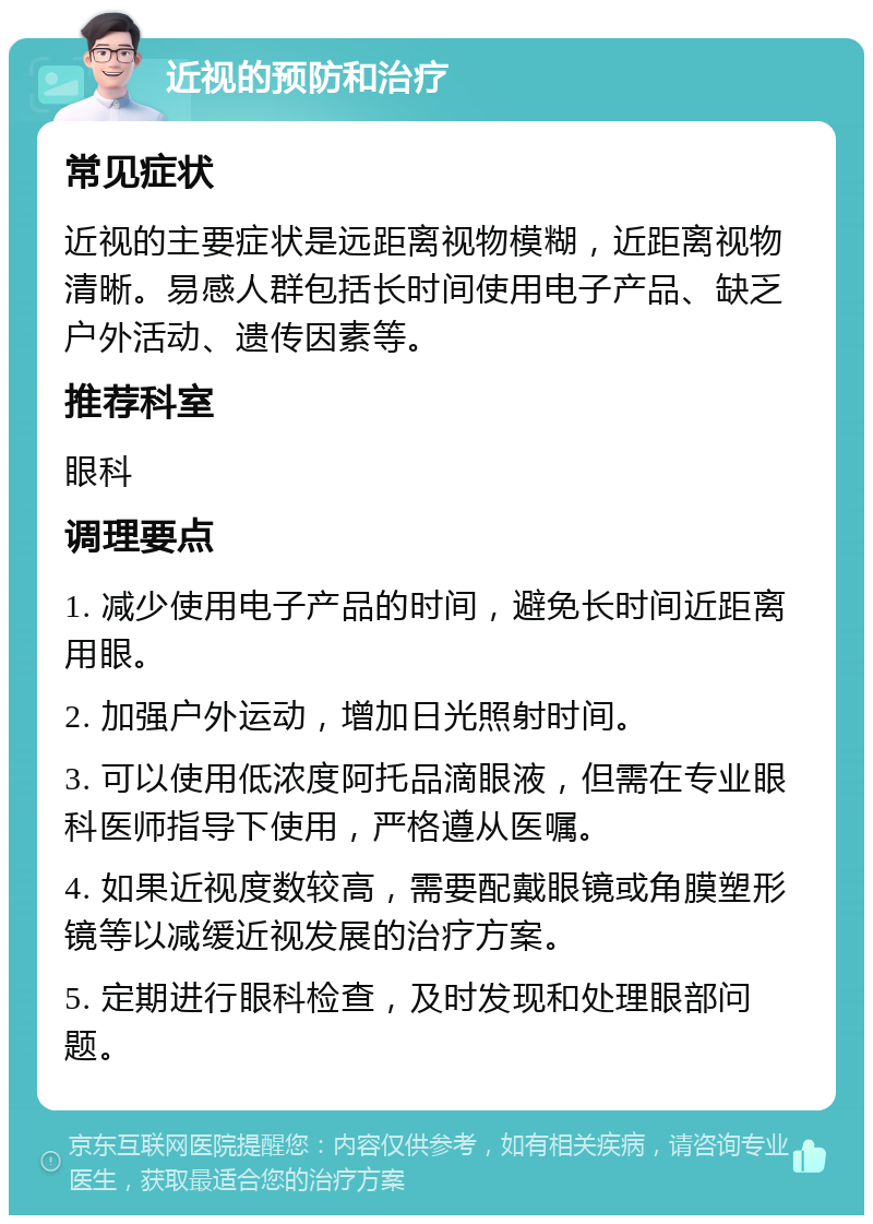 近视的预防和治疗 常见症状 近视的主要症状是远距离视物模糊，近距离视物清晰。易感人群包括长时间使用电子产品、缺乏户外活动、遗传因素等。 推荐科室 眼科 调理要点 1. 减少使用电子产品的时间，避免长时间近距离用眼。 2. 加强户外运动，增加日光照射时间。 3. 可以使用低浓度阿托品滴眼液，但需在专业眼科医师指导下使用，严格遵从医嘱。 4. 如果近视度数较高，需要配戴眼镜或角膜塑形镜等以减缓近视发展的治疗方案。 5. 定期进行眼科检查，及时发现和处理眼部问题。