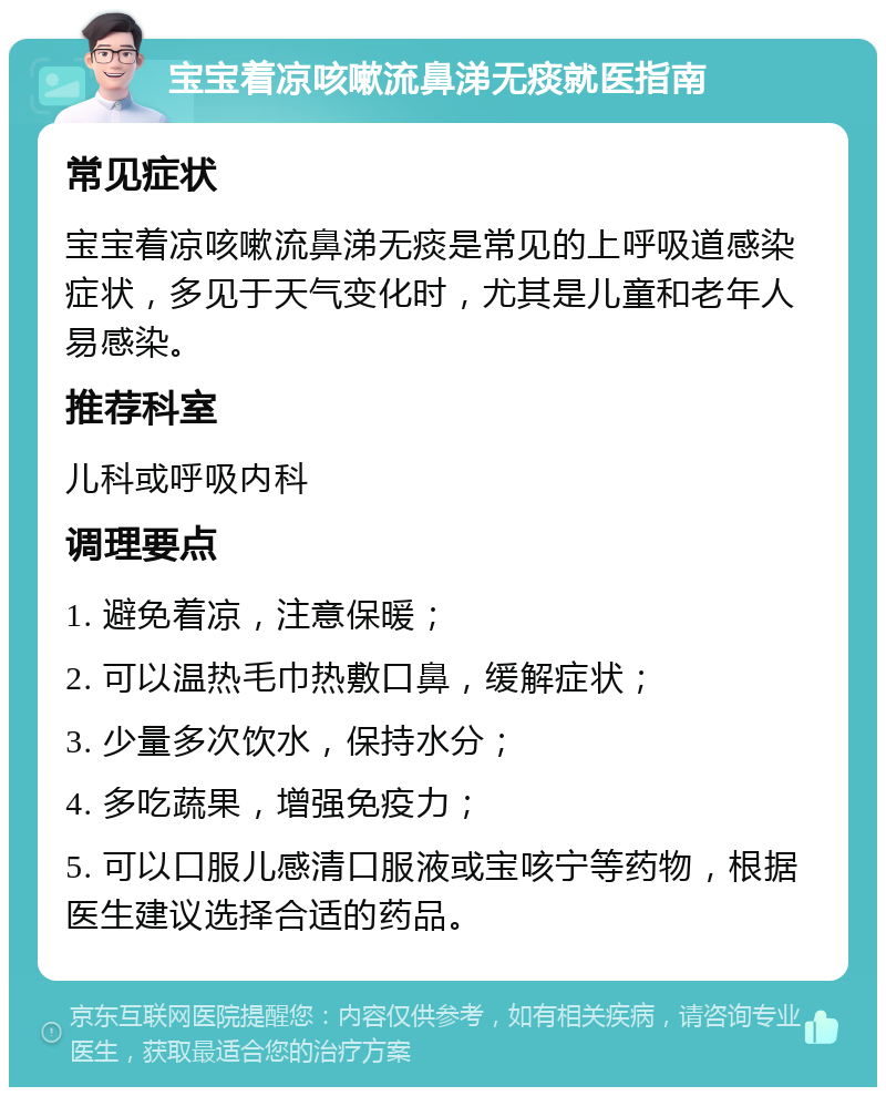 宝宝着凉咳嗽流鼻涕无痰就医指南 常见症状 宝宝着凉咳嗽流鼻涕无痰是常见的上呼吸道感染症状，多见于天气变化时，尤其是儿童和老年人易感染。 推荐科室 儿科或呼吸内科 调理要点 1. 避免着凉，注意保暖； 2. 可以温热毛巾热敷口鼻，缓解症状； 3. 少量多次饮水，保持水分； 4. 多吃蔬果，增强免疫力； 5. 可以口服儿感清口服液或宝咳宁等药物，根据医生建议选择合适的药品。