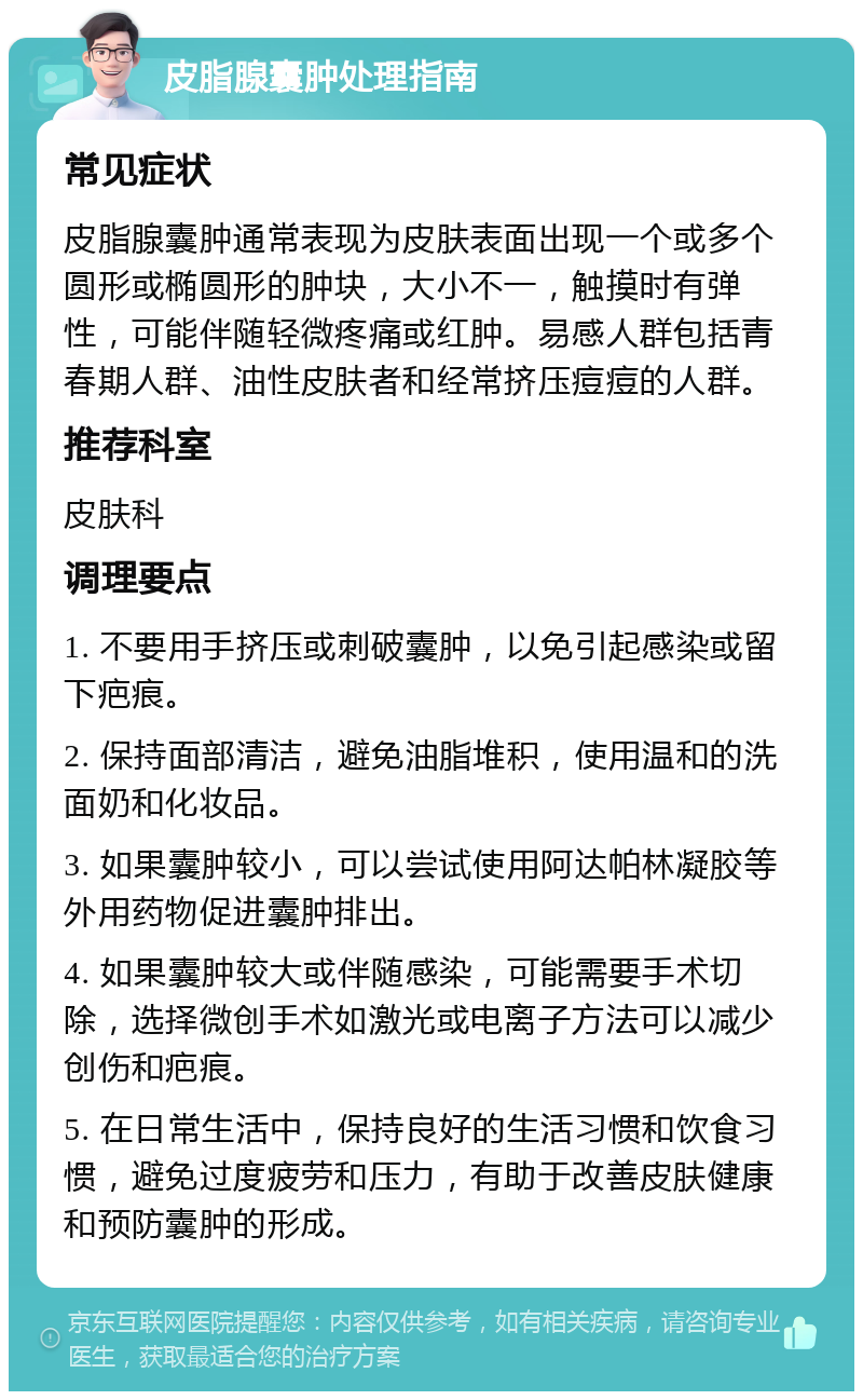 皮脂腺囊肿处理指南 常见症状 皮脂腺囊肿通常表现为皮肤表面出现一个或多个圆形或椭圆形的肿块，大小不一，触摸时有弹性，可能伴随轻微疼痛或红肿。易感人群包括青春期人群、油性皮肤者和经常挤压痘痘的人群。 推荐科室 皮肤科 调理要点 1. 不要用手挤压或刺破囊肿，以免引起感染或留下疤痕。 2. 保持面部清洁，避免油脂堆积，使用温和的洗面奶和化妆品。 3. 如果囊肿较小，可以尝试使用阿达帕林凝胶等外用药物促进囊肿排出。 4. 如果囊肿较大或伴随感染，可能需要手术切除，选择微创手术如激光或电离子方法可以减少创伤和疤痕。 5. 在日常生活中，保持良好的生活习惯和饮食习惯，避免过度疲劳和压力，有助于改善皮肤健康和预防囊肿的形成。