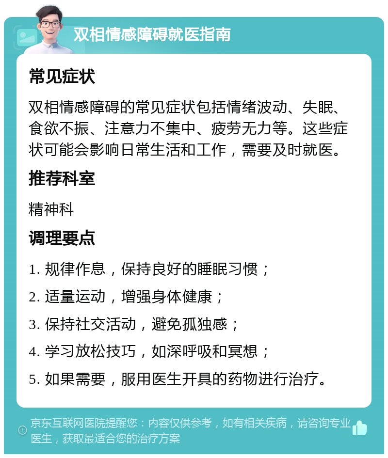 双相情感障碍就医指南 常见症状 双相情感障碍的常见症状包括情绪波动、失眠、食欲不振、注意力不集中、疲劳无力等。这些症状可能会影响日常生活和工作，需要及时就医。 推荐科室 精神科 调理要点 1. 规律作息，保持良好的睡眠习惯； 2. 适量运动，增强身体健康； 3. 保持社交活动，避免孤独感； 4. 学习放松技巧，如深呼吸和冥想； 5. 如果需要，服用医生开具的药物进行治疗。