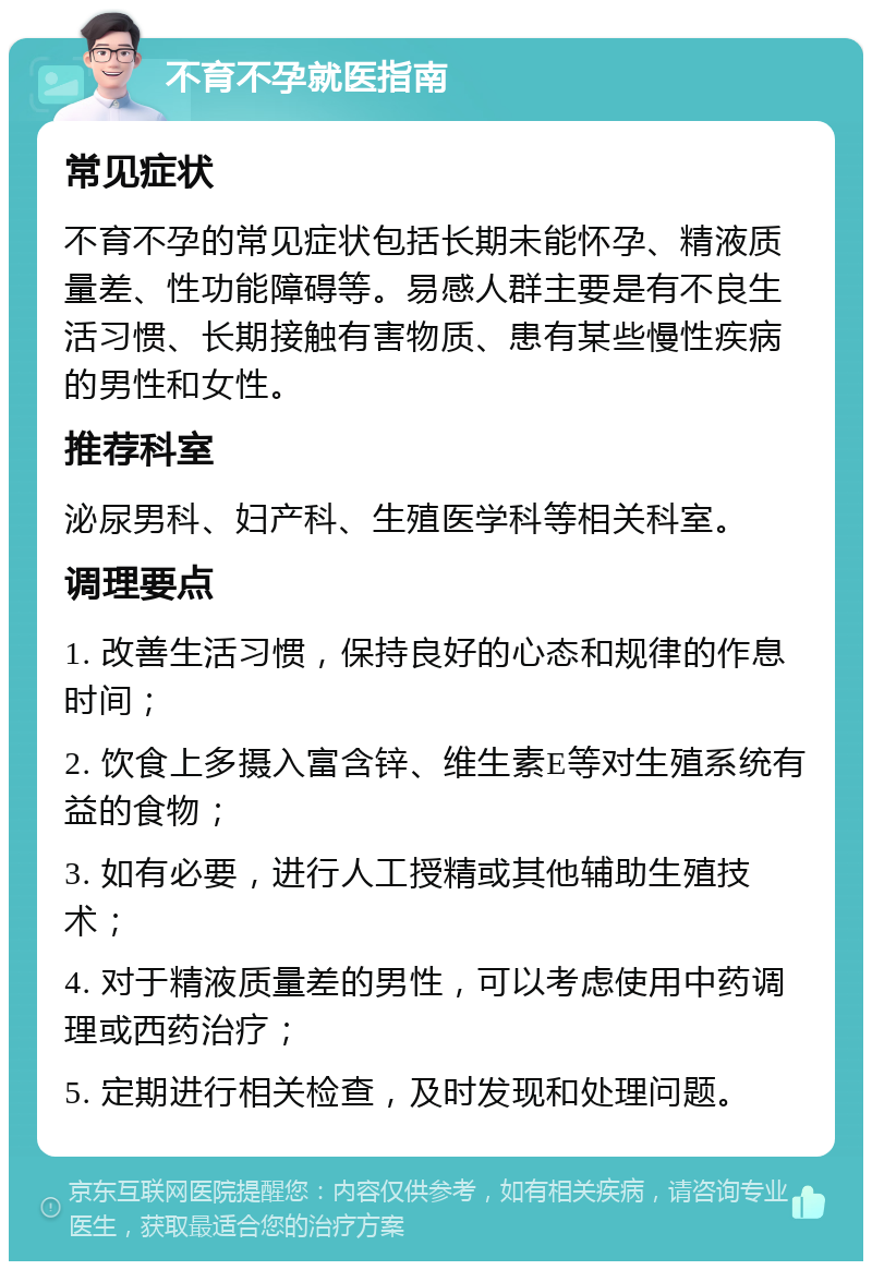 不育不孕就医指南 常见症状 不育不孕的常见症状包括长期未能怀孕、精液质量差、性功能障碍等。易感人群主要是有不良生活习惯、长期接触有害物质、患有某些慢性疾病的男性和女性。 推荐科室 泌尿男科、妇产科、生殖医学科等相关科室。 调理要点 1. 改善生活习惯，保持良好的心态和规律的作息时间； 2. 饮食上多摄入富含锌、维生素E等对生殖系统有益的食物； 3. 如有必要，进行人工授精或其他辅助生殖技术； 4. 对于精液质量差的男性，可以考虑使用中药调理或西药治疗； 5. 定期进行相关检查，及时发现和处理问题。