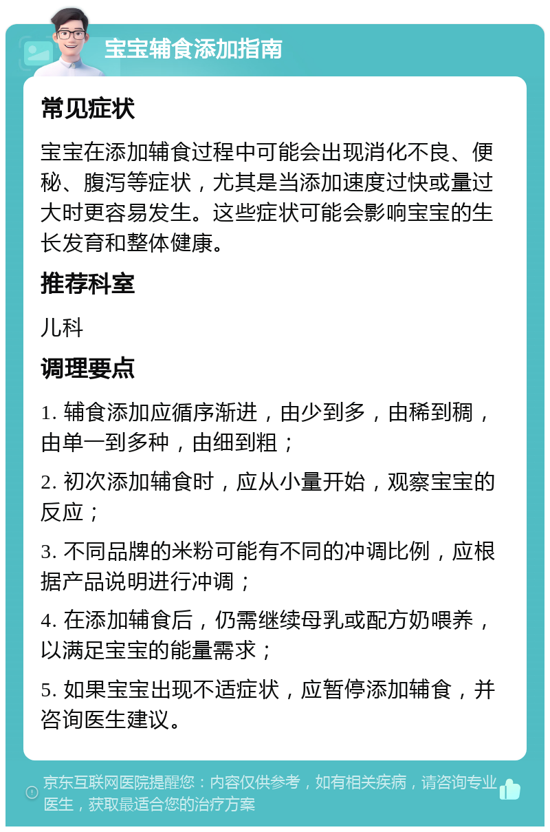 宝宝辅食添加指南 常见症状 宝宝在添加辅食过程中可能会出现消化不良、便秘、腹泻等症状，尤其是当添加速度过快或量过大时更容易发生。这些症状可能会影响宝宝的生长发育和整体健康。 推荐科室 儿科 调理要点 1. 辅食添加应循序渐进，由少到多，由稀到稠，由单一到多种，由细到粗； 2. 初次添加辅食时，应从小量开始，观察宝宝的反应； 3. 不同品牌的米粉可能有不同的冲调比例，应根据产品说明进行冲调； 4. 在添加辅食后，仍需继续母乳或配方奶喂养，以满足宝宝的能量需求； 5. 如果宝宝出现不适症状，应暂停添加辅食，并咨询医生建议。