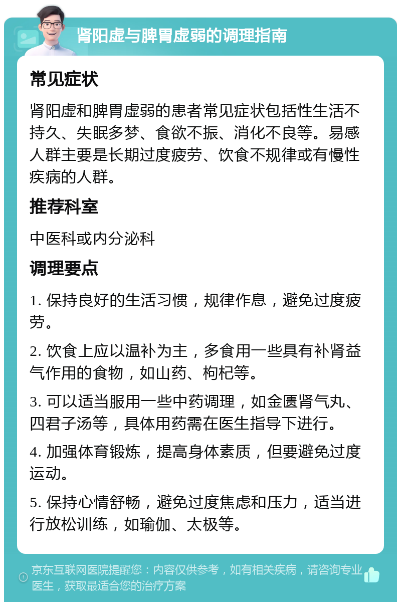 肾阳虚与脾胃虚弱的调理指南 常见症状 肾阳虚和脾胃虚弱的患者常见症状包括性生活不持久、失眠多梦、食欲不振、消化不良等。易感人群主要是长期过度疲劳、饮食不规律或有慢性疾病的人群。 推荐科室 中医科或内分泌科 调理要点 1. 保持良好的生活习惯，规律作息，避免过度疲劳。 2. 饮食上应以温补为主，多食用一些具有补肾益气作用的食物，如山药、枸杞等。 3. 可以适当服用一些中药调理，如金匮肾气丸、四君子汤等，具体用药需在医生指导下进行。 4. 加强体育锻炼，提高身体素质，但要避免过度运动。 5. 保持心情舒畅，避免过度焦虑和压力，适当进行放松训练，如瑜伽、太极等。