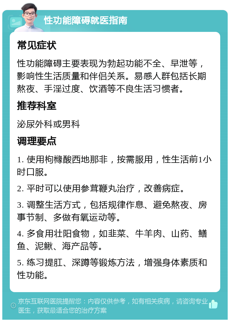 性功能障碍就医指南 常见症状 性功能障碍主要表现为勃起功能不全、早泄等，影响性生活质量和伴侣关系。易感人群包括长期熬夜、手淫过度、饮酒等不良生活习惯者。 推荐科室 泌尿外科或男科 调理要点 1. 使用枸橼酸西地那非，按需服用，性生活前1小时口服。 2. 平时可以使用参茸鞭丸治疗，改善病症。 3. 调整生活方式，包括规律作息、避免熬夜、房事节制、多做有氧运动等。 4. 多食用壮阳食物，如韭菜、牛羊肉、山药、鳝鱼、泥鳅、海产品等。 5. 练习提肛、深蹲等锻炼方法，增强身体素质和性功能。