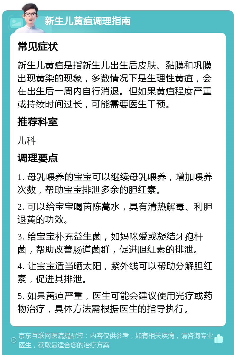 新生儿黄疸调理指南 常见症状 新生儿黄疸是指新生儿出生后皮肤、黏膜和巩膜出现黄染的现象，多数情况下是生理性黄疸，会在出生后一周内自行消退。但如果黄疸程度严重或持续时间过长，可能需要医生干预。 推荐科室 儿科 调理要点 1. 母乳喂养的宝宝可以继续母乳喂养，增加喂养次数，帮助宝宝排泄多余的胆红素。 2. 可以给宝宝喝茵陈蒿水，具有清热解毒、利胆退黄的功效。 3. 给宝宝补充益生菌，如妈咪爱或凝结牙孢杆菌，帮助改善肠道菌群，促进胆红素的排泄。 4. 让宝宝适当晒太阳，紫外线可以帮助分解胆红素，促进其排泄。 5. 如果黄疸严重，医生可能会建议使用光疗或药物治疗，具体方法需根据医生的指导执行。