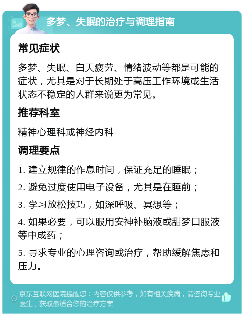 多梦、失眠的治疗与调理指南 常见症状 多梦、失眠、白天疲劳、情绪波动等都是可能的症状，尤其是对于长期处于高压工作环境或生活状态不稳定的人群来说更为常见。 推荐科室 精神心理科或神经内科 调理要点 1. 建立规律的作息时间，保证充足的睡眠； 2. 避免过度使用电子设备，尤其是在睡前； 3. 学习放松技巧，如深呼吸、冥想等； 4. 如果必要，可以服用安神补脑液或甜梦口服液等中成药； 5. 寻求专业的心理咨询或治疗，帮助缓解焦虑和压力。