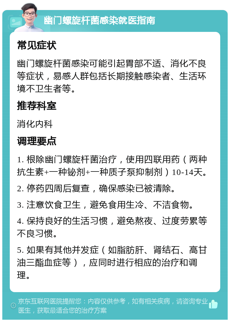 幽门螺旋杆菌感染就医指南 常见症状 幽门螺旋杆菌感染可能引起胃部不适、消化不良等症状，易感人群包括长期接触感染者、生活环境不卫生者等。 推荐科室 消化内科 调理要点 1. 根除幽门螺旋杆菌治疗，使用四联用药（两种抗生素+一种铋剂+一种质子泵抑制剂）10-14天。 2. 停药四周后复查，确保感染已被清除。 3. 注意饮食卫生，避免食用生冷、不洁食物。 4. 保持良好的生活习惯，避免熬夜、过度劳累等不良习惯。 5. 如果有其他并发症（如脂肪肝、肾结石、高甘油三酯血症等），应同时进行相应的治疗和调理。