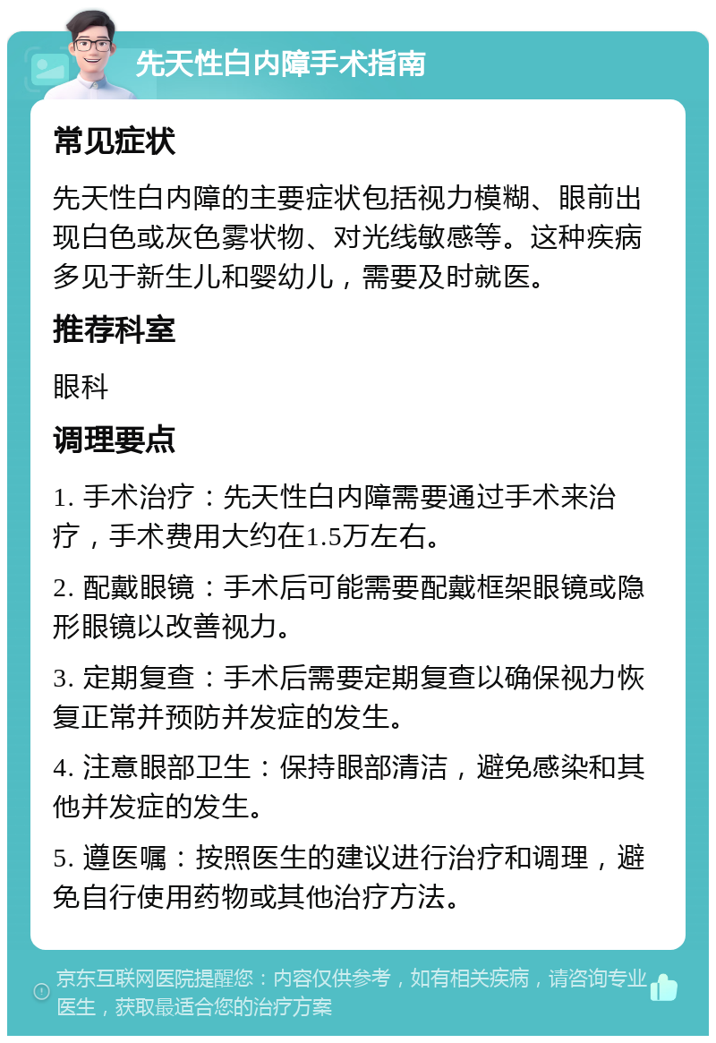 先天性白内障手术指南 常见症状 先天性白内障的主要症状包括视力模糊、眼前出现白色或灰色雾状物、对光线敏感等。这种疾病多见于新生儿和婴幼儿，需要及时就医。 推荐科室 眼科 调理要点 1. 手术治疗：先天性白内障需要通过手术来治疗，手术费用大约在1.5万左右。 2. 配戴眼镜：手术后可能需要配戴框架眼镜或隐形眼镜以改善视力。 3. 定期复查：手术后需要定期复查以确保视力恢复正常并预防并发症的发生。 4. 注意眼部卫生：保持眼部清洁，避免感染和其他并发症的发生。 5. 遵医嘱：按照医生的建议进行治疗和调理，避免自行使用药物或其他治疗方法。