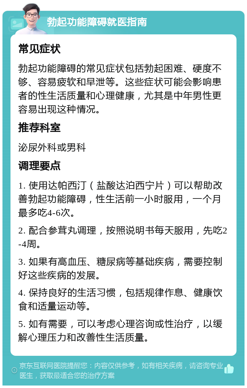 勃起功能障碍就医指南 常见症状 勃起功能障碍的常见症状包括勃起困难、硬度不够、容易疲软和早泄等。这些症状可能会影响患者的性生活质量和心理健康，尤其是中年男性更容易出现这种情况。 推荐科室 泌尿外科或男科 调理要点 1. 使用达帕西汀（盐酸达泊西宁片）可以帮助改善勃起功能障碍，性生活前一小时服用，一个月最多吃4-6次。 2. 配合参茸丸调理，按照说明书每天服用，先吃2-4周。 3. 如果有高血压、糖尿病等基础疾病，需要控制好这些疾病的发展。 4. 保持良好的生活习惯，包括规律作息、健康饮食和适量运动等。 5. 如有需要，可以考虑心理咨询或性治疗，以缓解心理压力和改善性生活质量。