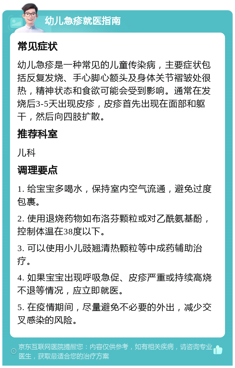 幼儿急疹就医指南 常见症状 幼儿急疹是一种常见的儿童传染病，主要症状包括反复发烧、手心脚心额头及身体关节褶皱处很热，精神状态和食欲可能会受到影响。通常在发烧后3-5天出现皮疹，皮疹首先出现在面部和躯干，然后向四肢扩散。 推荐科室 儿科 调理要点 1. 给宝宝多喝水，保持室内空气流通，避免过度包裹。 2. 使用退烧药物如布洛芬颗粒或对乙酰氨基酚，控制体温在38度以下。 3. 可以使用小儿豉翘清热颗粒等中成药辅助治疗。 4. 如果宝宝出现呼吸急促、皮疹严重或持续高烧不退等情况，应立即就医。 5. 在疫情期间，尽量避免不必要的外出，减少交叉感染的风险。