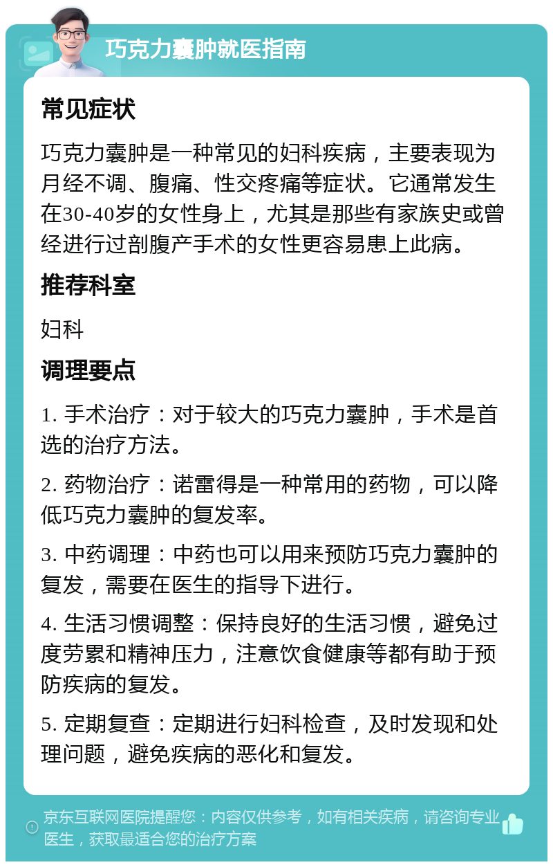 巧克力囊肿就医指南 常见症状 巧克力囊肿是一种常见的妇科疾病，主要表现为月经不调、腹痛、性交疼痛等症状。它通常发生在30-40岁的女性身上，尤其是那些有家族史或曾经进行过剖腹产手术的女性更容易患上此病。 推荐科室 妇科 调理要点 1. 手术治疗：对于较大的巧克力囊肿，手术是首选的治疗方法。 2. 药物治疗：诺雷得是一种常用的药物，可以降低巧克力囊肿的复发率。 3. 中药调理：中药也可以用来预防巧克力囊肿的复发，需要在医生的指导下进行。 4. 生活习惯调整：保持良好的生活习惯，避免过度劳累和精神压力，注意饮食健康等都有助于预防疾病的复发。 5. 定期复查：定期进行妇科检查，及时发现和处理问题，避免疾病的恶化和复发。