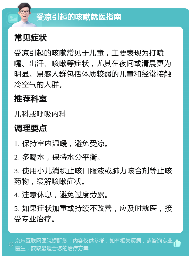 受凉引起的咳嗽就医指南 常见症状 受凉引起的咳嗽常见于儿童，主要表现为打喷嚏、出汗、咳嗽等症状，尤其在夜间或清晨更为明显。易感人群包括体质较弱的儿童和经常接触冷空气的人群。 推荐科室 儿科或呼吸内科 调理要点 1. 保持室内温暖，避免受凉。 2. 多喝水，保持水分平衡。 3. 使用小儿消积止咳口服液或肺力咳合剂等止咳药物，缓解咳嗽症状。 4. 注意休息，避免过度劳累。 5. 如果症状加重或持续不改善，应及时就医，接受专业治疗。