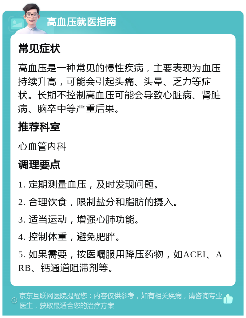 高血压就医指南 常见症状 高血压是一种常见的慢性疾病，主要表现为血压持续升高，可能会引起头痛、头晕、乏力等症状。长期不控制高血压可能会导致心脏病、肾脏病、脑卒中等严重后果。 推荐科室 心血管内科 调理要点 1. 定期测量血压，及时发现问题。 2. 合理饮食，限制盐分和脂肪的摄入。 3. 适当运动，增强心肺功能。 4. 控制体重，避免肥胖。 5. 如果需要，按医嘱服用降压药物，如ACEI、ARB、钙通道阻滞剂等。