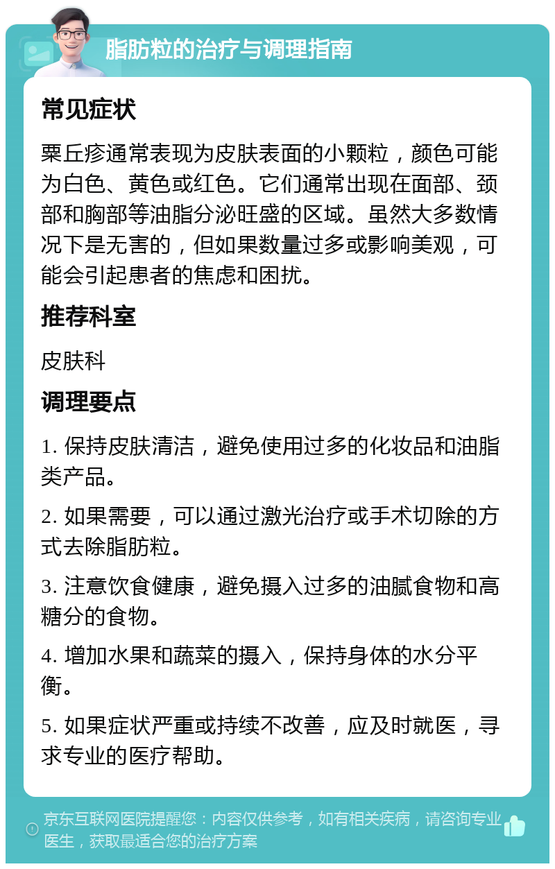 脂肪粒的治疗与调理指南 常见症状 粟丘疹通常表现为皮肤表面的小颗粒，颜色可能为白色、黄色或红色。它们通常出现在面部、颈部和胸部等油脂分泌旺盛的区域。虽然大多数情况下是无害的，但如果数量过多或影响美观，可能会引起患者的焦虑和困扰。 推荐科室 皮肤科 调理要点 1. 保持皮肤清洁，避免使用过多的化妆品和油脂类产品。 2. 如果需要，可以通过激光治疗或手术切除的方式去除脂肪粒。 3. 注意饮食健康，避免摄入过多的油腻食物和高糖分的食物。 4. 增加水果和蔬菜的摄入，保持身体的水分平衡。 5. 如果症状严重或持续不改善，应及时就医，寻求专业的医疗帮助。