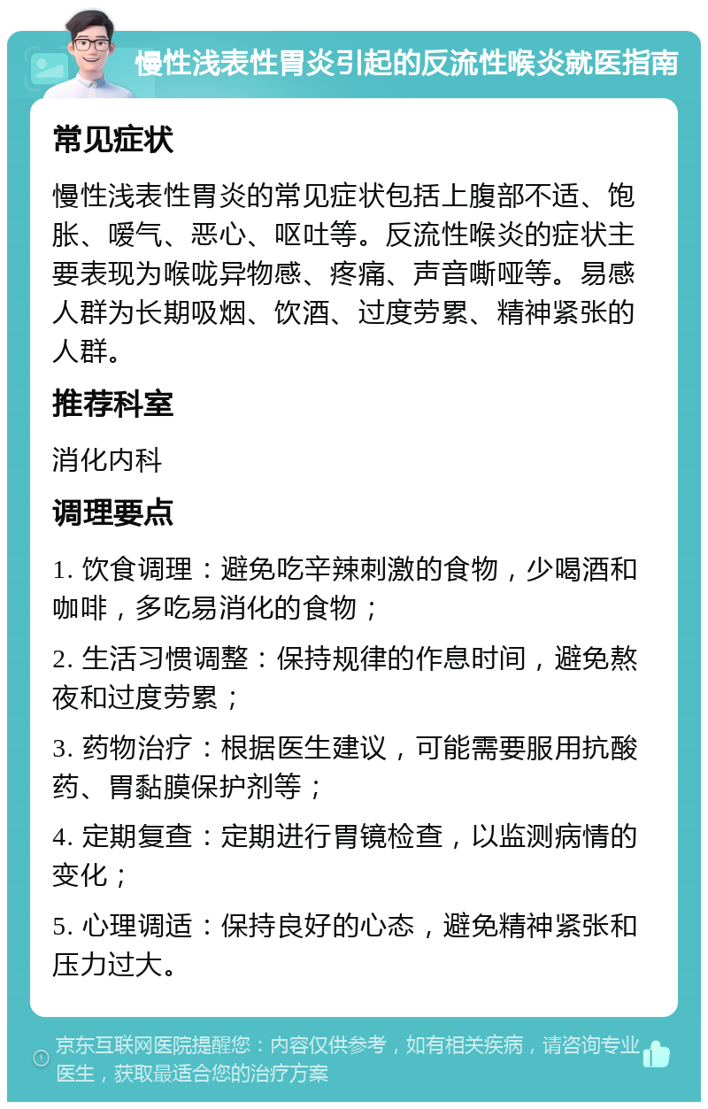 慢性浅表性胃炎引起的反流性喉炎就医指南 常见症状 慢性浅表性胃炎的常见症状包括上腹部不适、饱胀、嗳气、恶心、呕吐等。反流性喉炎的症状主要表现为喉咙异物感、疼痛、声音嘶哑等。易感人群为长期吸烟、饮酒、过度劳累、精神紧张的人群。 推荐科室 消化内科 调理要点 1. 饮食调理：避免吃辛辣刺激的食物，少喝酒和咖啡，多吃易消化的食物； 2. 生活习惯调整：保持规律的作息时间，避免熬夜和过度劳累； 3. 药物治疗：根据医生建议，可能需要服用抗酸药、胃黏膜保护剂等； 4. 定期复查：定期进行胃镜检查，以监测病情的变化； 5. 心理调适：保持良好的心态，避免精神紧张和压力过大。