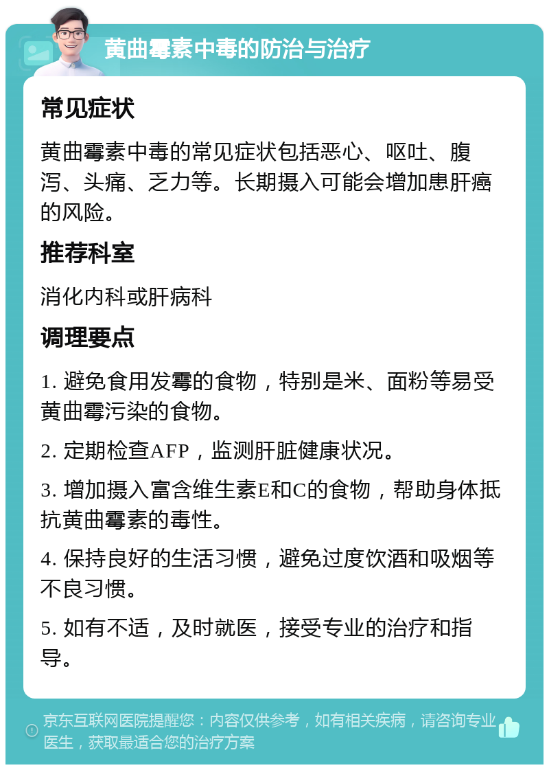 黄曲霉素中毒的防治与治疗 常见症状 黄曲霉素中毒的常见症状包括恶心、呕吐、腹泻、头痛、乏力等。长期摄入可能会增加患肝癌的风险。 推荐科室 消化内科或肝病科 调理要点 1. 避免食用发霉的食物，特别是米、面粉等易受黄曲霉污染的食物。 2. 定期检查AFP，监测肝脏健康状况。 3. 增加摄入富含维生素E和C的食物，帮助身体抵抗黄曲霉素的毒性。 4. 保持良好的生活习惯，避免过度饮酒和吸烟等不良习惯。 5. 如有不适，及时就医，接受专业的治疗和指导。