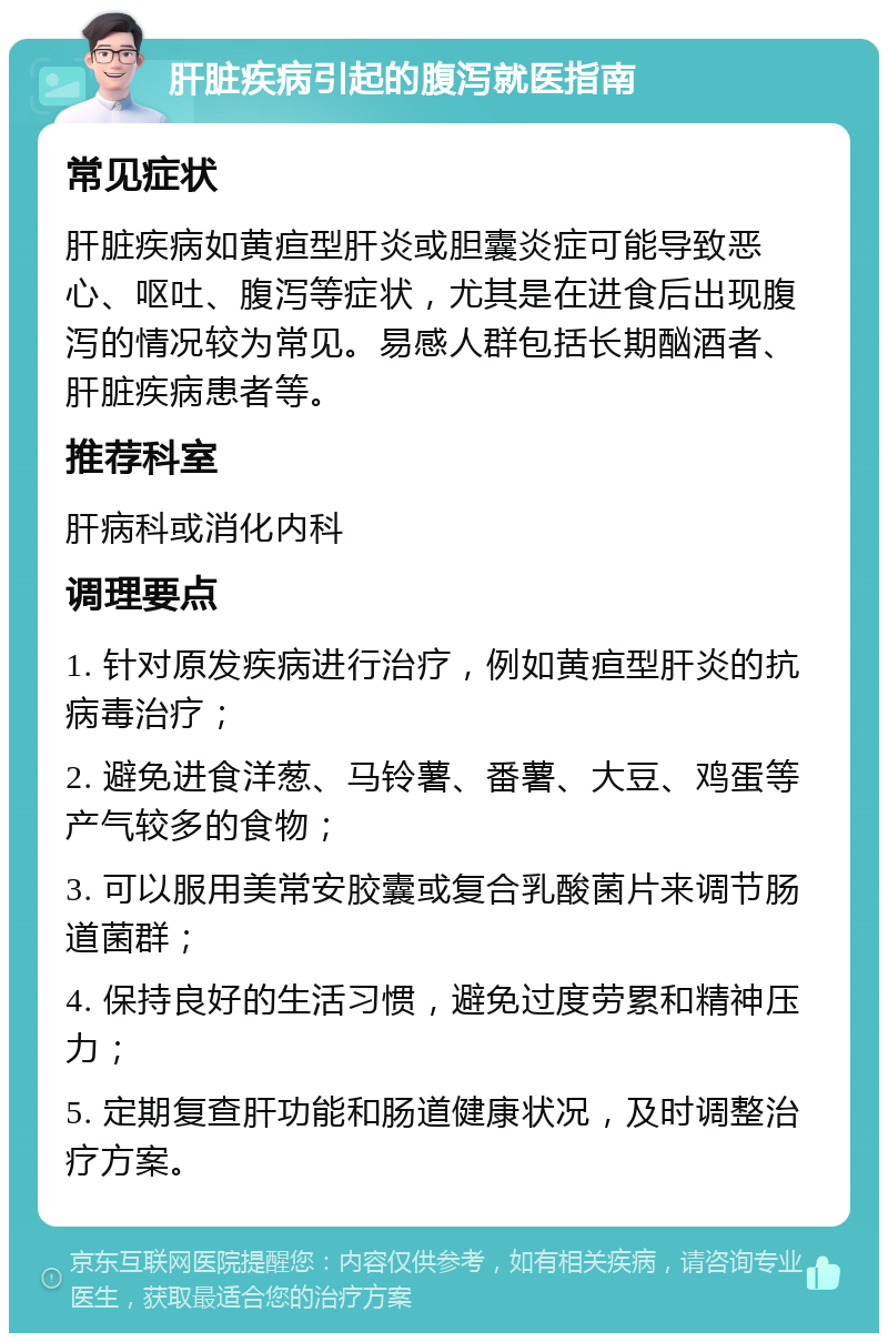 肝脏疾病引起的腹泻就医指南 常见症状 肝脏疾病如黄疸型肝炎或胆囊炎症可能导致恶心、呕吐、腹泻等症状，尤其是在进食后出现腹泻的情况较为常见。易感人群包括长期酗酒者、肝脏疾病患者等。 推荐科室 肝病科或消化内科 调理要点 1. 针对原发疾病进行治疗，例如黄疸型肝炎的抗病毒治疗； 2. 避免进食洋葱、马铃薯、番薯、大豆、鸡蛋等产气较多的食物； 3. 可以服用美常安胶囊或复合乳酸菌片来调节肠道菌群； 4. 保持良好的生活习惯，避免过度劳累和精神压力； 5. 定期复查肝功能和肠道健康状况，及时调整治疗方案。